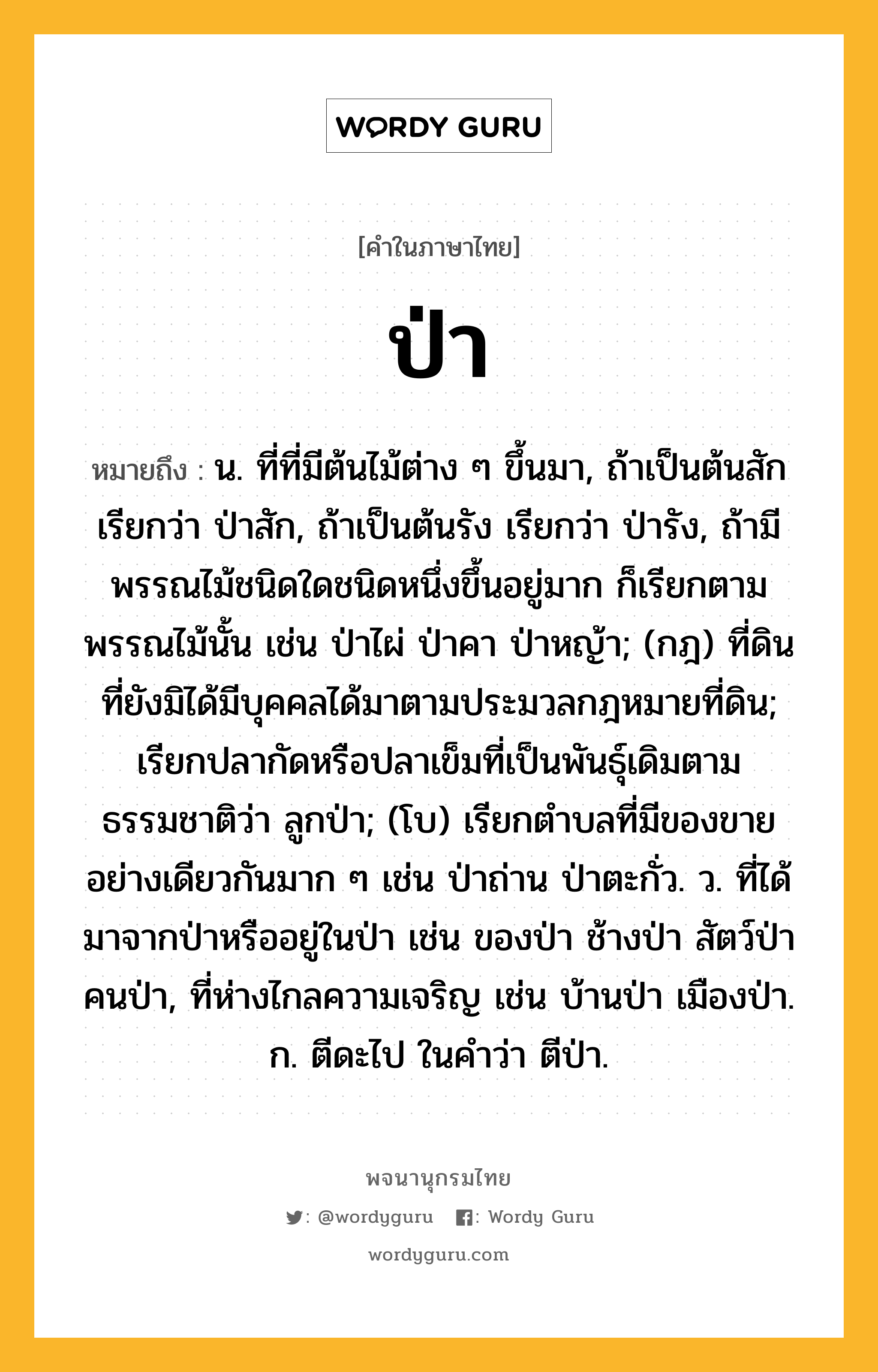 ป่า ความหมาย หมายถึงอะไร?, คำในภาษาไทย ป่า หมายถึง น. ที่ที่มีต้นไม้ต่าง ๆ ขึ้นมา, ถ้าเป็นต้นสัก เรียกว่า ป่าสัก, ถ้าเป็นต้นรัง เรียกว่า ป่ารัง, ถ้ามีพรรณไม้ชนิดใดชนิดหนึ่งขึ้นอยู่มาก ก็เรียกตามพรรณไม้นั้น เช่น ป่าไผ่ ป่าคา ป่าหญ้า; (กฎ) ที่ดินที่ยังมิได้มีบุคคลได้มาตามประมวลกฎหมายที่ดิน; เรียกปลากัดหรือปลาเข็มที่เป็นพันธุ์เดิมตามธรรมชาติว่า ลูกป่า; (โบ) เรียกตําบลที่มีของขายอย่างเดียวกันมาก ๆ เช่น ป่าถ่าน ป่าตะกั่ว. ว. ที่ได้มาจากป่าหรืออยู่ในป่า เช่น ของป่า ช้างป่า สัตว์ป่า คนป่า, ที่ห่างไกลความเจริญ เช่น บ้านป่า เมืองป่า. ก. ตีดะไป ในคําว่า ตีป่า.