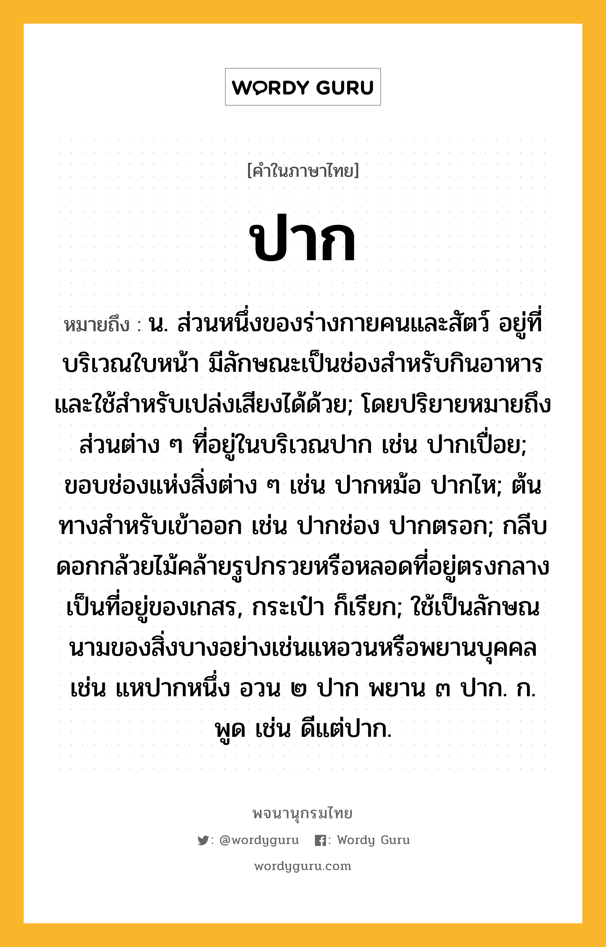 ปาก ความหมาย หมายถึงอะไร?, คำในภาษาไทย ปาก หมายถึง น. ส่วนหนึ่งของร่างกายคนและสัตว์ อยู่ที่บริเวณใบหน้า มีลักษณะเป็นช่องสําหรับกินอาหารและใช้สําหรับเปล่งเสียงได้ด้วย; โดยปริยายหมายถึงส่วนต่าง ๆ ที่อยู่ในบริเวณปาก เช่น ปากเปื่อย; ขอบช่องแห่งสิ่งต่าง ๆ เช่น ปากหม้อ ปากไห; ต้นทางสําหรับเข้าออก เช่น ปากช่อง ปากตรอก; กลีบดอกกล้วยไม้คล้ายรูปกรวยหรือหลอดที่อยู่ตรงกลางเป็นที่อยู่ของเกสร, กระเป๋า ก็เรียก; ใช้เป็นลักษณนามของสิ่งบางอย่างเช่นแหอวนหรือพยานบุคคล เช่น แหปากหนึ่ง อวน ๒ ปาก พยาน ๓ ปาก. ก. พูด เช่น ดีแต่ปาก.