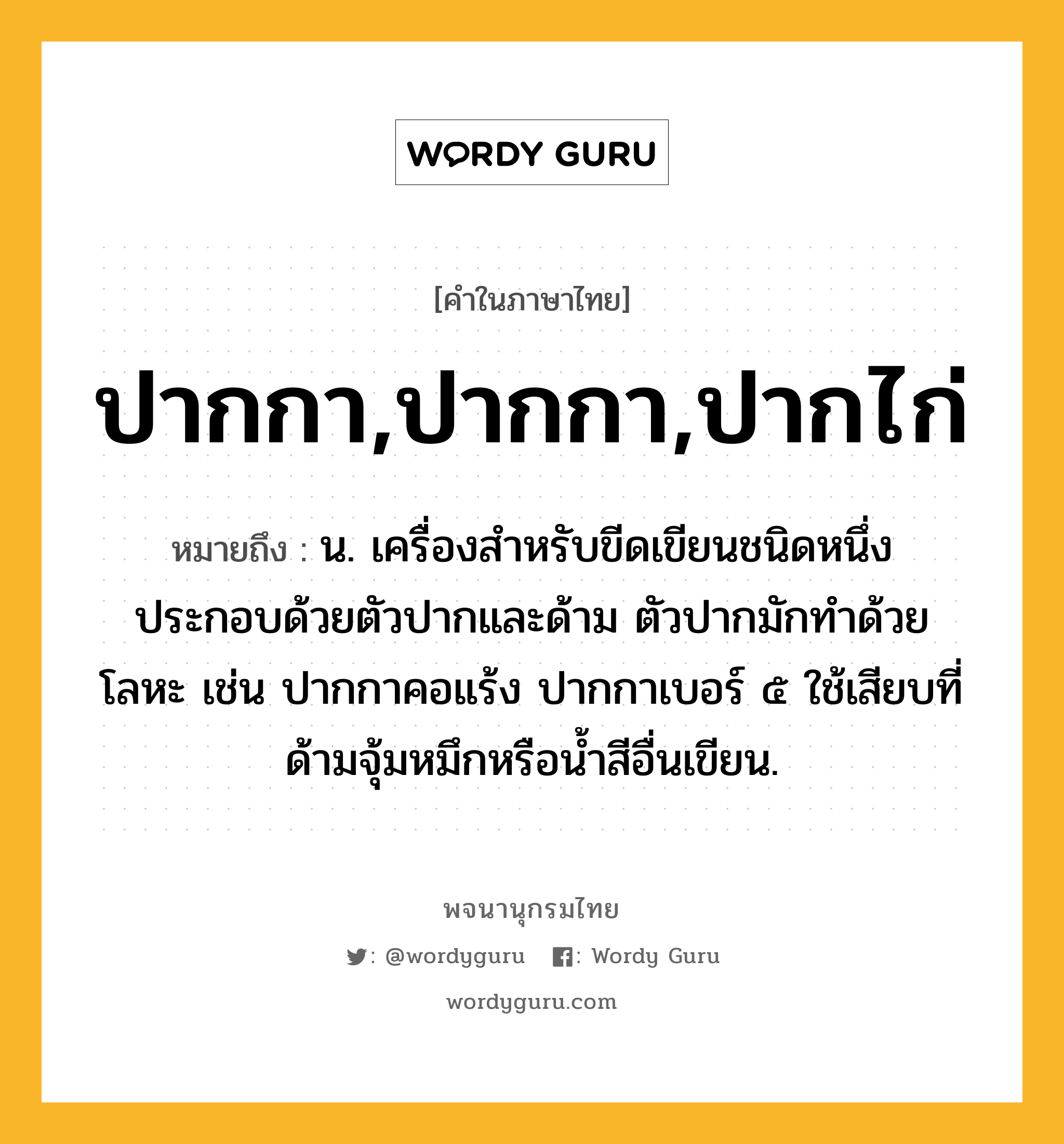 ปากกา,ปากกา,ปากไก่ ความหมาย หมายถึงอะไร?, คำในภาษาไทย ปากกา,ปากกา,ปากไก่ หมายถึง น. เครื่องสําหรับขีดเขียนชนิดหนึ่ง ประกอบด้วยตัวปากและด้าม ตัวปากมักทำด้วยโลหะ เช่น ปากกาคอแร้ง ปากกาเบอร์ ๕ ใช้เสียบที่ด้ามจุ้มหมึกหรือน้ำสีอื่นเขียน.