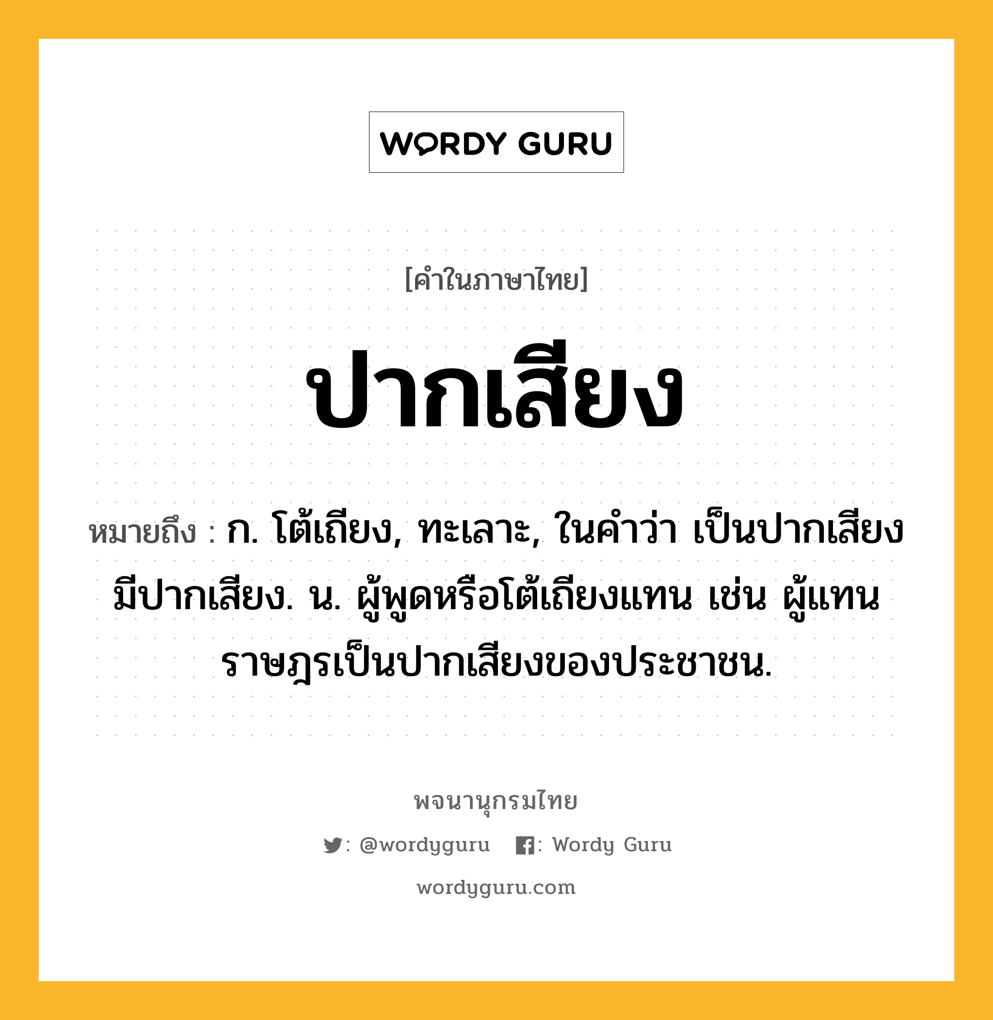 ปากเสียง ความหมาย หมายถึงอะไร?, คำในภาษาไทย ปากเสียง หมายถึง ก. โต้เถียง, ทะเลาะ, ในคำว่า เป็นปากเสียง มีปากเสียง. น. ผู้พูดหรือโต้เถียงแทน เช่น ผู้แทนราษฎรเป็นปากเสียงของประชาชน.