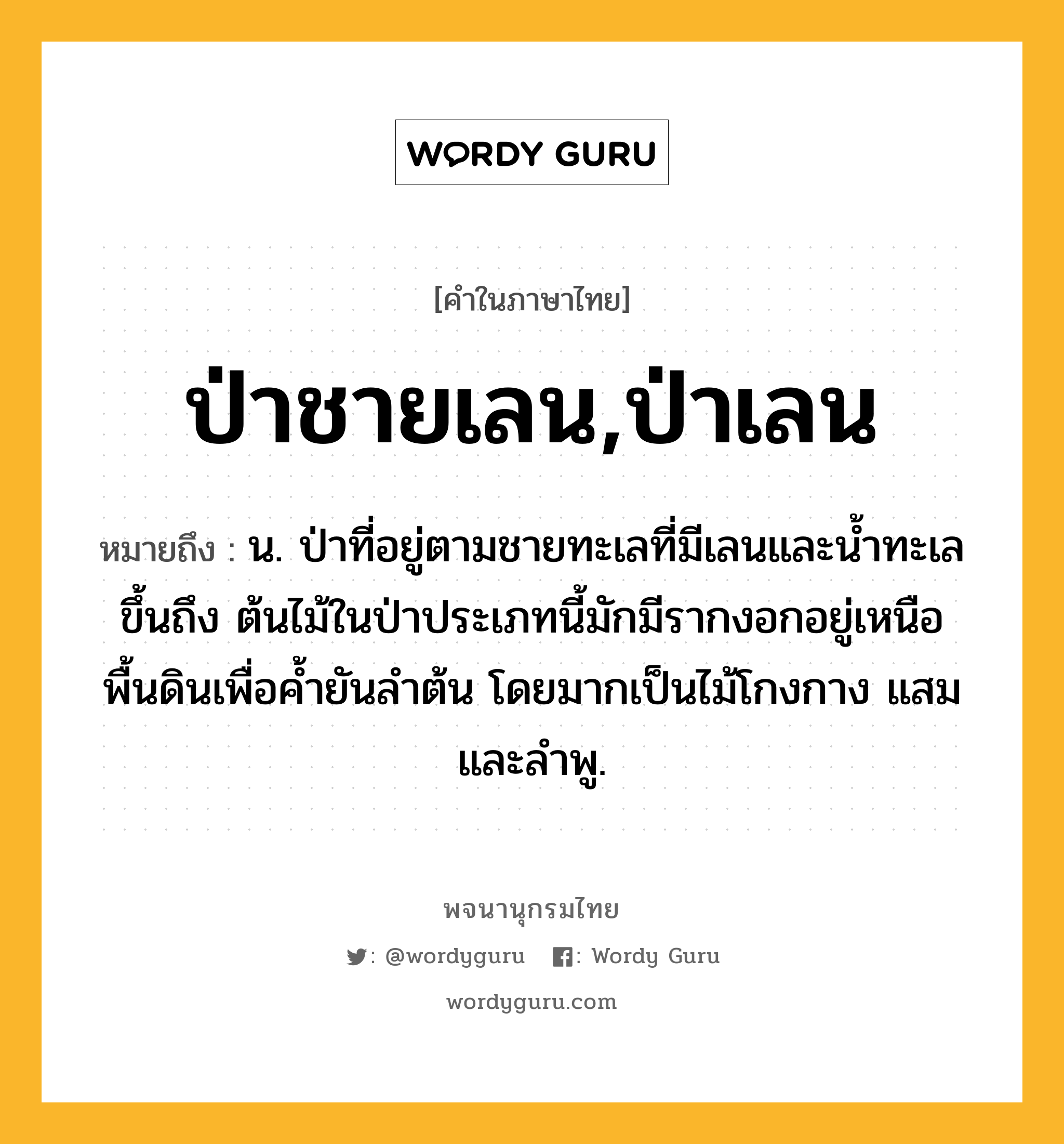 ป่าชายเลน,ป่าเลน ความหมาย หมายถึงอะไร?, คำในภาษาไทย ป่าชายเลน,ป่าเลน หมายถึง น. ป่าที่อยู่ตามชายทะเลที่มีเลนและนํ้าทะเลขึ้นถึง ต้นไม้ในป่าประเภทนี้มักมีรากงอกอยู่เหนือพื้นดินเพื่อคํ้ายันลําต้น โดยมากเป็นไม้โกงกาง แสม และลําพู.