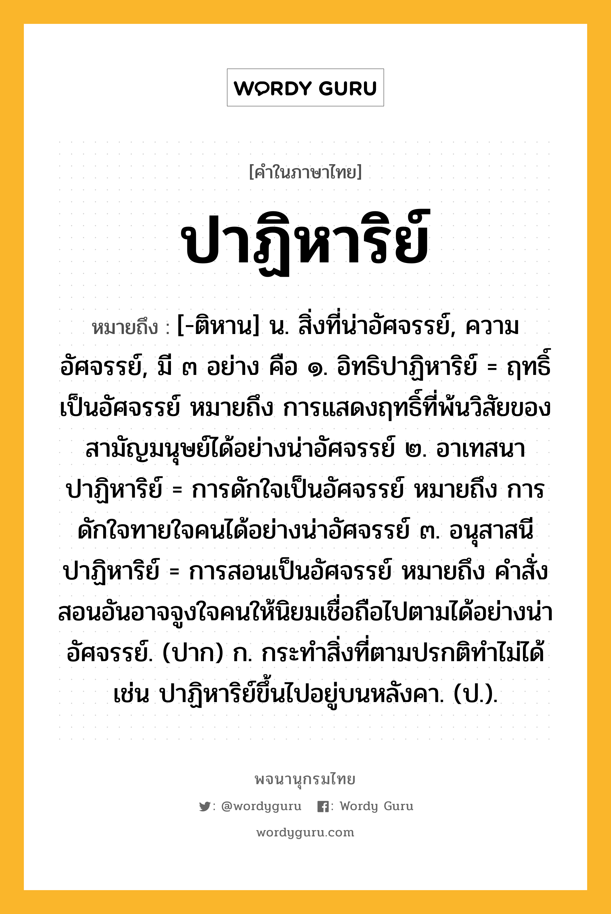 ปาฏิหาริย์ ความหมาย หมายถึงอะไร?, คำในภาษาไทย ปาฏิหาริย์ หมายถึง [-ติหาน] น. สิ่งที่น่าอัศจรรย์, ความอัศจรรย์, มี ๓ อย่าง คือ ๑. อิทธิปาฏิหาริย์ = ฤทธิ์เป็นอัศจรรย์ หมายถึง การแสดงฤทธิ์ที่พ้นวิสัยของสามัญมนุษย์ได้อย่างน่าอัศจรรย์ ๒. อาเทสนาปาฏิหาริย์ = การดักใจเป็นอัศจรรย์ หมายถึง การดักใจทายใจคนได้อย่างน่าอัศจรรย์ ๓. อนุสาสนีปาฏิหาริย์ = การสอนเป็นอัศจรรย์ หมายถึง คำสั่งสอนอันอาจจูงใจคนให้นิยมเชื่อถือไปตามได้อย่างน่าอัศจรรย์. (ปาก) ก. กระทำสิ่งที่ตามปรกติทำไม่ได้ เช่น ปาฏิหาริย์ขึ้นไปอยู่บนหลังคา. (ป.).