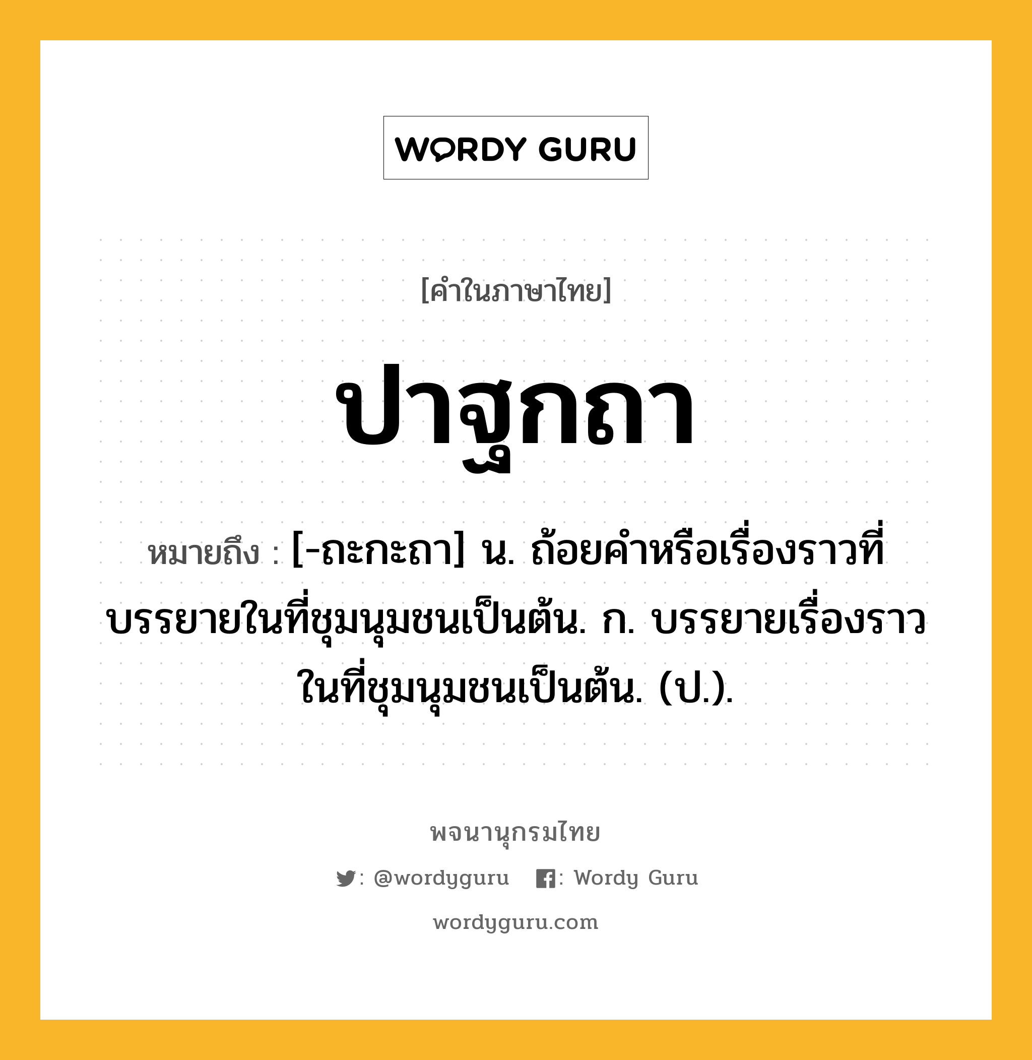 ปาฐกถา ความหมาย หมายถึงอะไร?, คำในภาษาไทย ปาฐกถา หมายถึง [-ถะกะถา] น. ถ้อยคําหรือเรื่องราวที่บรรยายในที่ชุมนุมชนเป็นต้น. ก. บรรยายเรื่องราวในที่ชุมนุมชนเป็นต้น. (ป.).