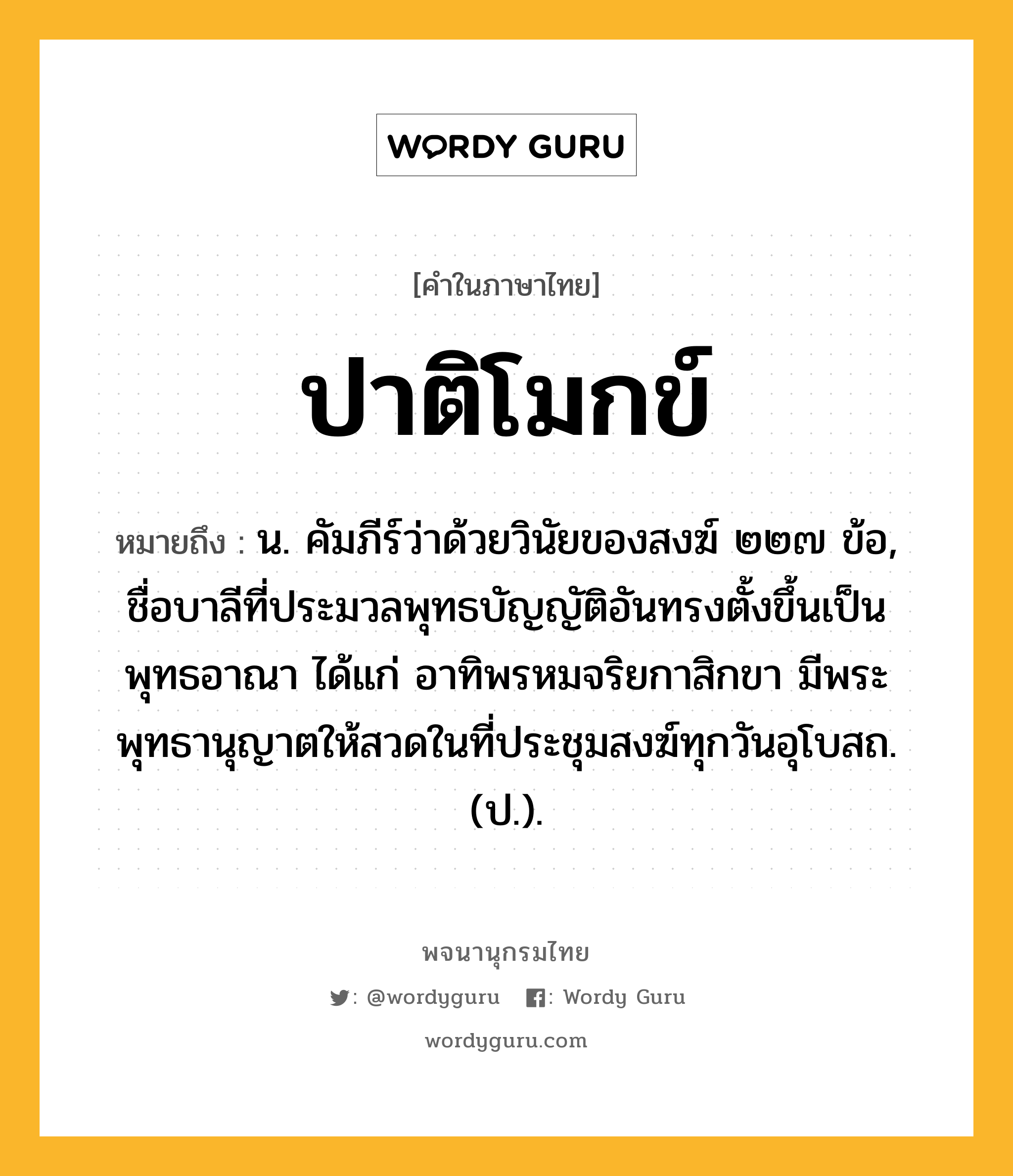 ปาติโมกข์ ความหมาย หมายถึงอะไร?, คำในภาษาไทย ปาติโมกข์ หมายถึง น. คัมภีร์ว่าด้วยวินัยของสงฆ์ ๒๒๗ ข้อ, ชื่อบาลีที่ประมวลพุทธบัญญัติอันทรงตั้งขึ้นเป็นพุทธอาณา ได้แก่ อาทิพรหมจริยกาสิกขา มีพระพุทธานุญาตให้สวดในที่ประชุมสงฆ์ทุกวันอุโบสถ. (ป.).