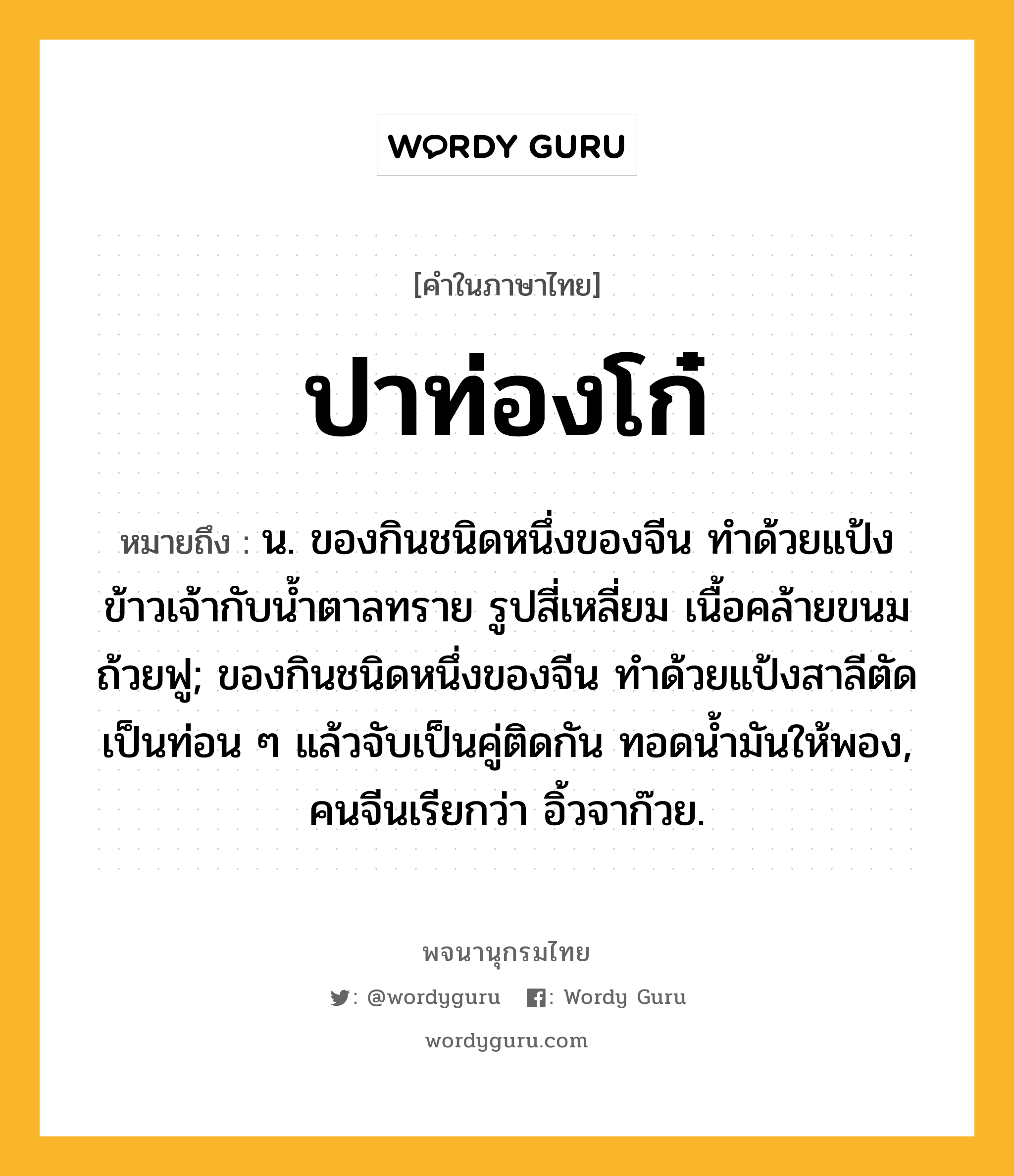 ปาท่องโก๋ ความหมาย หมายถึงอะไร?, คำในภาษาไทย ปาท่องโก๋ หมายถึง น. ของกินชนิดหนึ่งของจีน ทําด้วยแป้งข้าวเจ้ากับนํ้าตาลทราย รูปสี่เหลี่ยม เนื้อคล้ายขนมถ้วยฟู; ของกินชนิดหนึ่งของจีน ทําด้วยแป้งสาลีตัดเป็นท่อน ๆ แล้วจับเป็นคู่ติดกัน ทอดนํ้ามันให้พอง, คนจีนเรียกว่า อิ้วจาก๊วย.