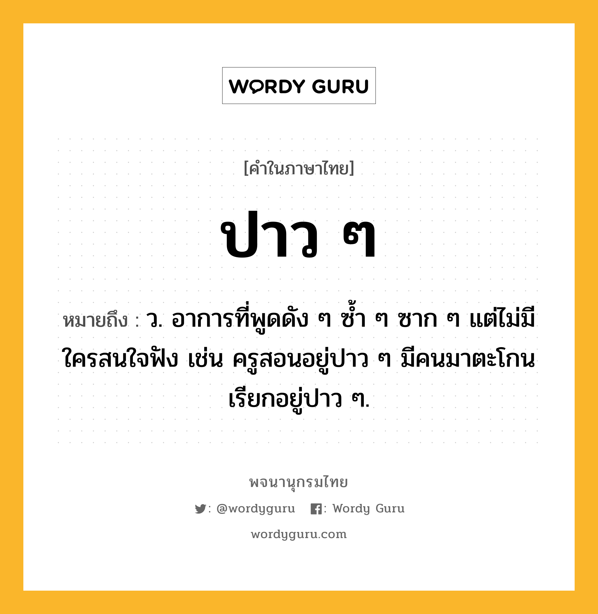 ปาว ๆ ความหมาย หมายถึงอะไร?, คำในภาษาไทย ปาว ๆ หมายถึง ว. อาการที่พูดดัง ๆ ซ้ำ ๆ ซาก ๆ แต่ไม่มีใครสนใจฟัง เช่น ครูสอนอยู่ปาว ๆ มีคนมาตะโกนเรียกอยู่ปาว ๆ.