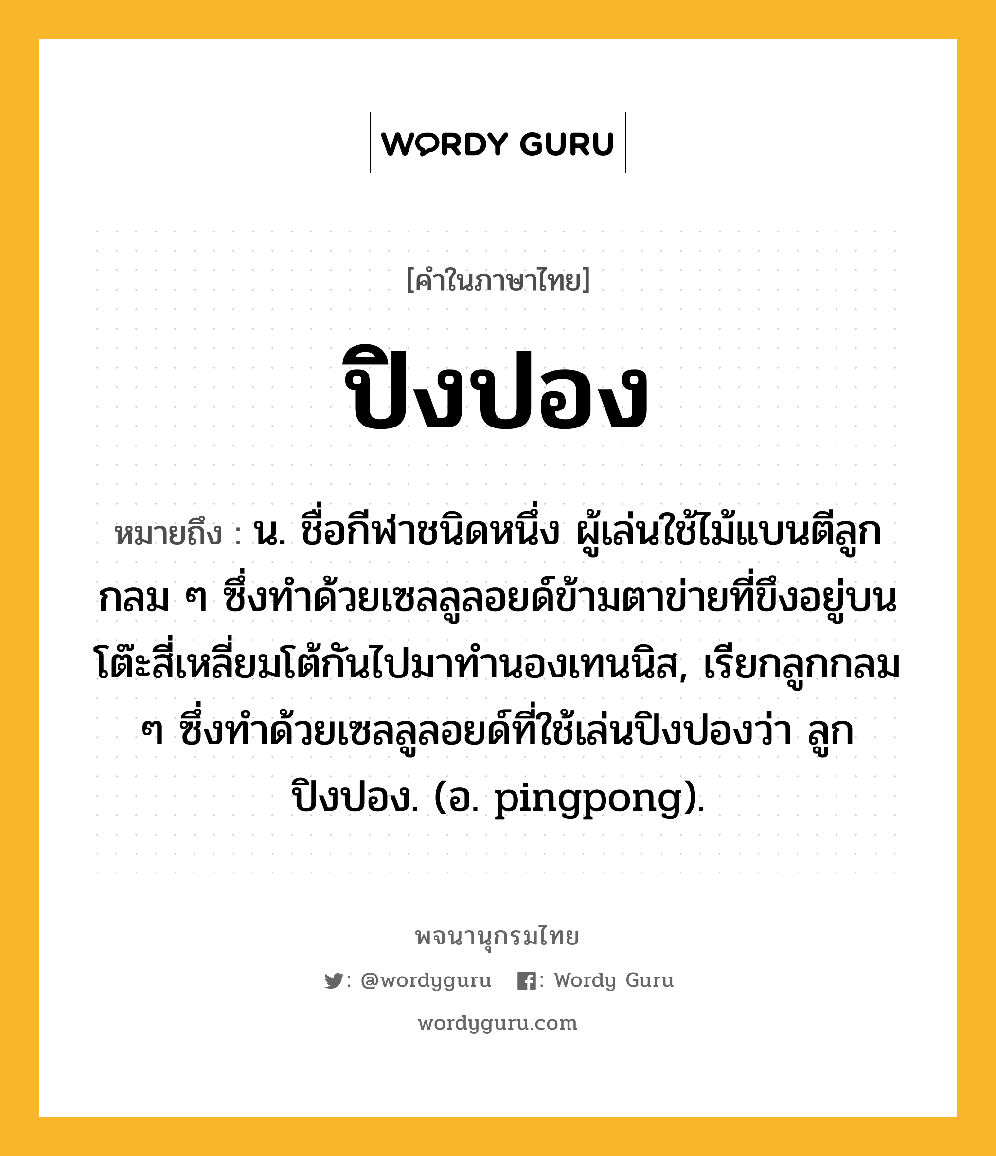 ปิงปอง ความหมาย หมายถึงอะไร?, คำในภาษาไทย ปิงปอง หมายถึง น. ชื่อกีฬาชนิดหนึ่ง ผู้เล่นใช้ไม้แบนตีลูกกลม ๆ ซึ่งทําด้วยเซลลูลอยด์ข้ามตาข่ายที่ขึงอยู่บนโต๊ะสี่เหลี่ยมโต้กันไปมาทํานองเทนนิส, เรียกลูกกลม ๆ ซึ่งทําด้วยเซลลูลอยด์ที่ใช้เล่นปิงปองว่า ลูกปิงปอง. (อ. pingpong).