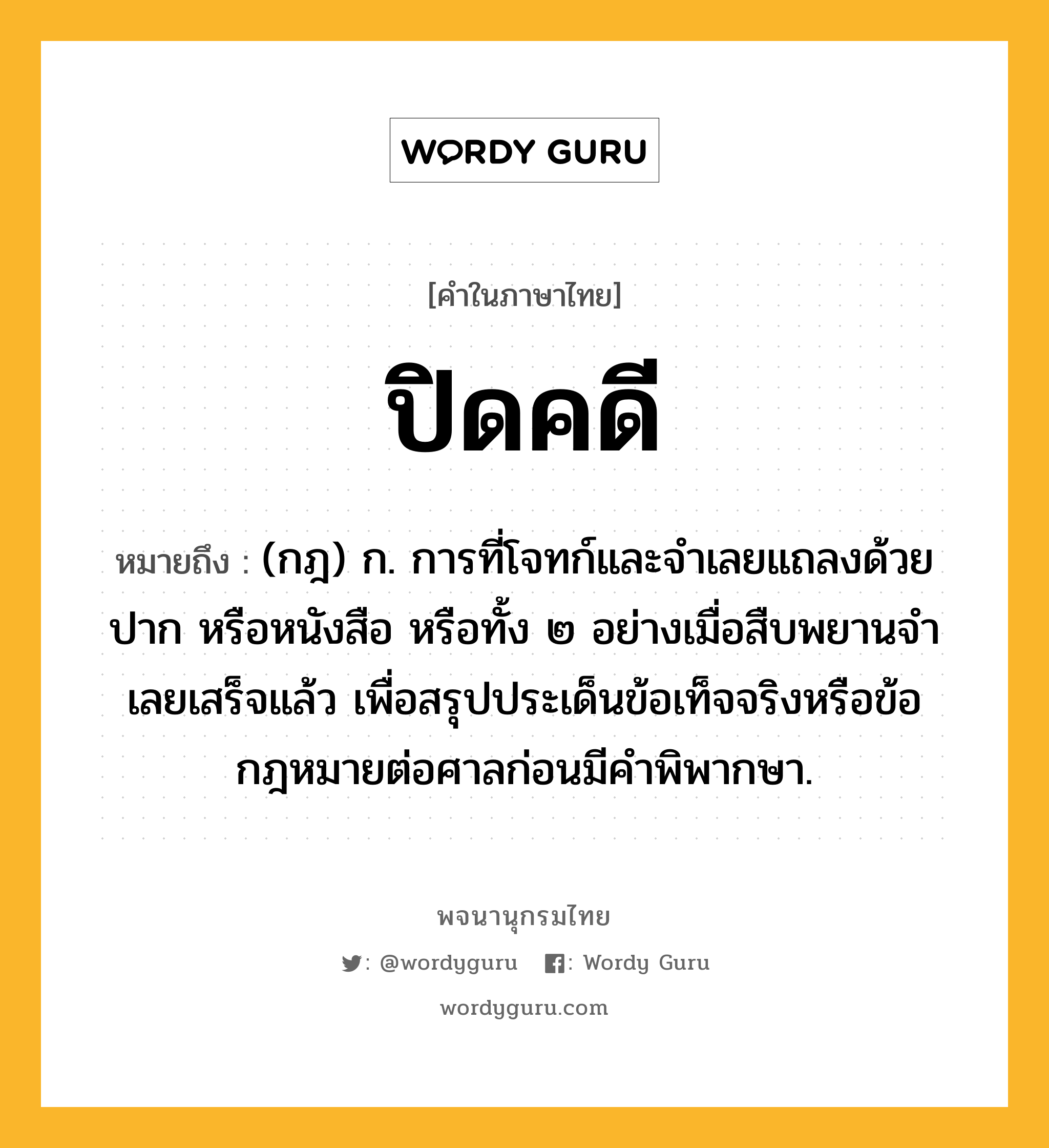 ปิดคดี ความหมาย หมายถึงอะไร?, คำในภาษาไทย ปิดคดี หมายถึง (กฎ) ก. การที่โจทก์และจําเลยแถลงด้วยปาก หรือหนังสือ หรือทั้ง ๒ อย่างเมื่อสืบพยานจําเลยเสร็จแล้ว เพื่อสรุปประเด็นข้อเท็จจริงหรือข้อกฎหมายต่อศาลก่อนมีคําพิพากษา.