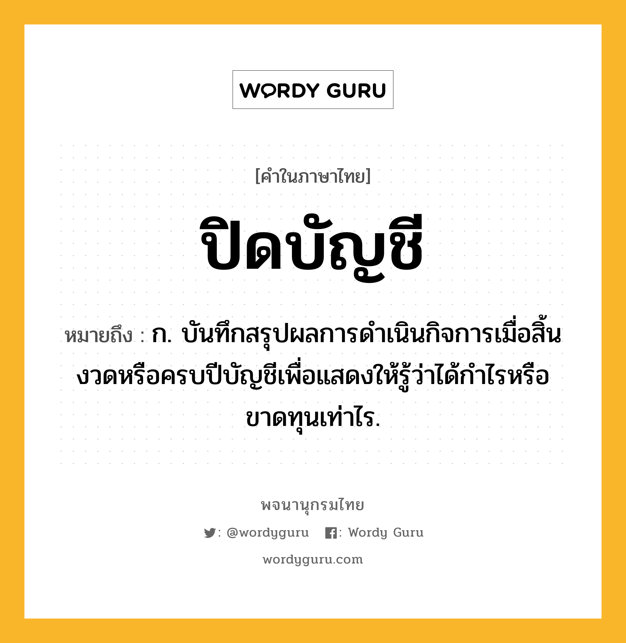 ปิดบัญชี ความหมาย หมายถึงอะไร?, คำในภาษาไทย ปิดบัญชี หมายถึง ก. บันทึกสรุปผลการดําเนินกิจการเมื่อสิ้นงวดหรือครบปีบัญชีเพื่อแสดงให้รู้ว่าได้กําไรหรือขาดทุนเท่าไร.