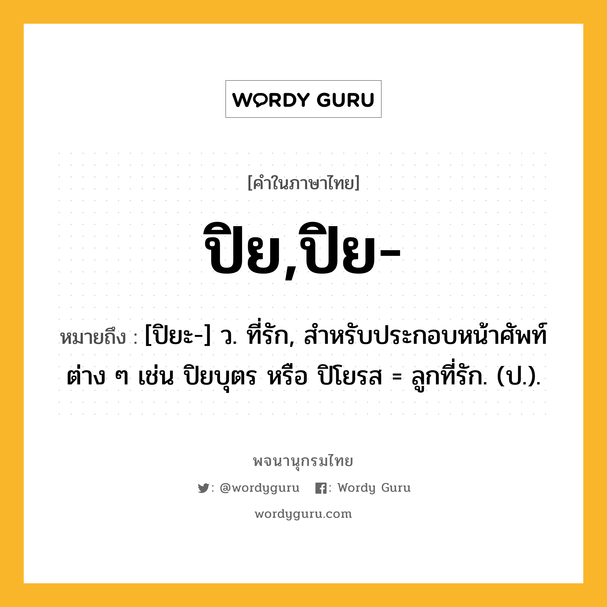 ปิย,ปิย- ความหมาย หมายถึงอะไร?, คำในภาษาไทย ปิย,ปิย- หมายถึง [ปิยะ-] ว. ที่รัก, สําหรับประกอบหน้าศัพท์ต่าง ๆ เช่น ปิยบุตร หรือ ปิโยรส = ลูกที่รัก. (ป.).