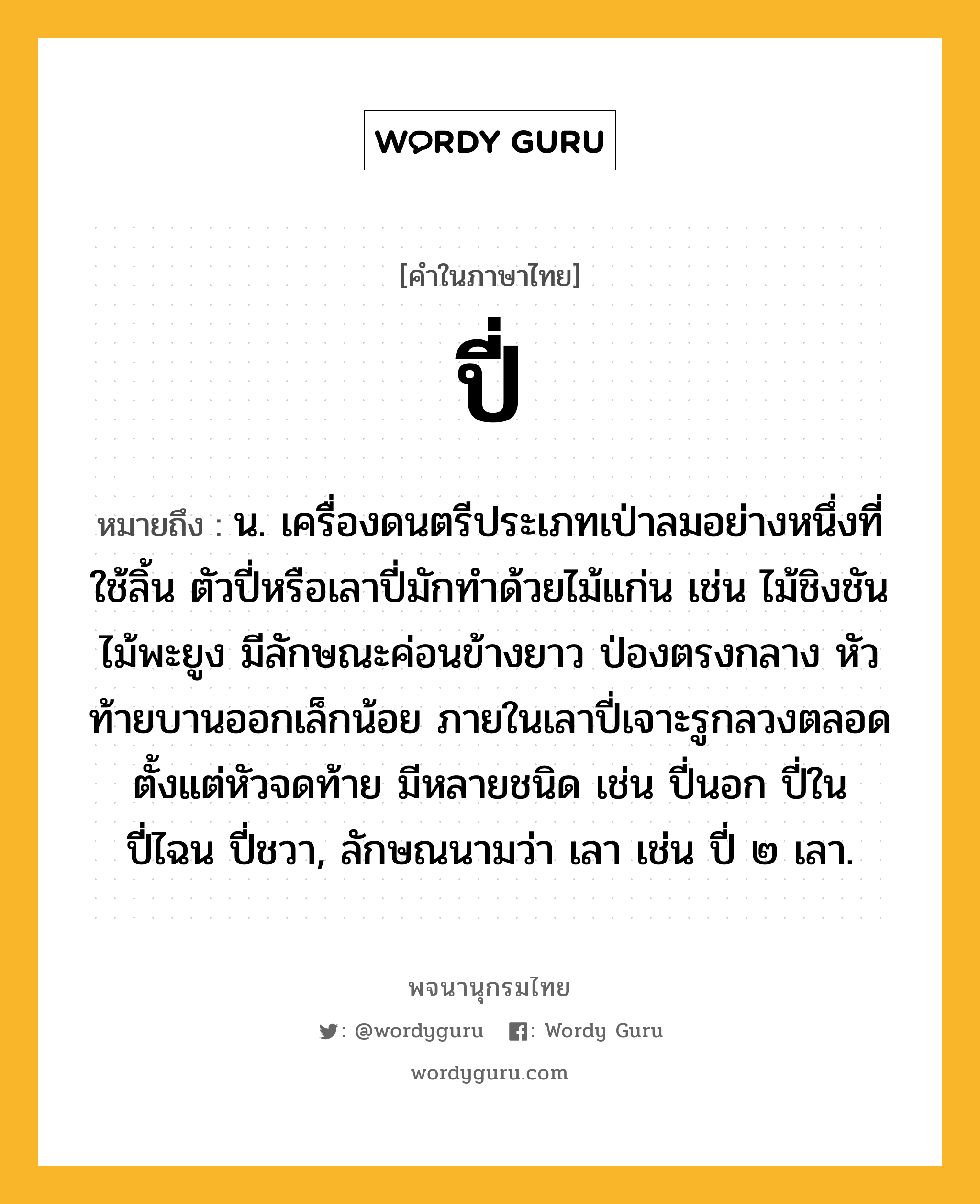 ปี่ ความหมาย หมายถึงอะไร?, คำในภาษาไทย ปี่ หมายถึง น. เครื่องดนตรีประเภทเป่าลมอย่างหนึ่งที่ใช้ลิ้น ตัวปี่หรือเลาปี่มักทำด้วยไม้แก่น เช่น ไม้ชิงชัน ไม้พะยูง มีลักษณะค่อนข้างยาว ป่องตรงกลาง หัวท้ายบานออกเล็กน้อย ภายในเลาปี่เจาะรูกลวงตลอดตั้งแต่หัวจดท้าย มีหลายชนิด เช่น ปี่นอก ปี่ใน ปี่ไฉน ปี่ชวา, ลักษณนามว่า เลา เช่น ปี่ ๒ เลา.