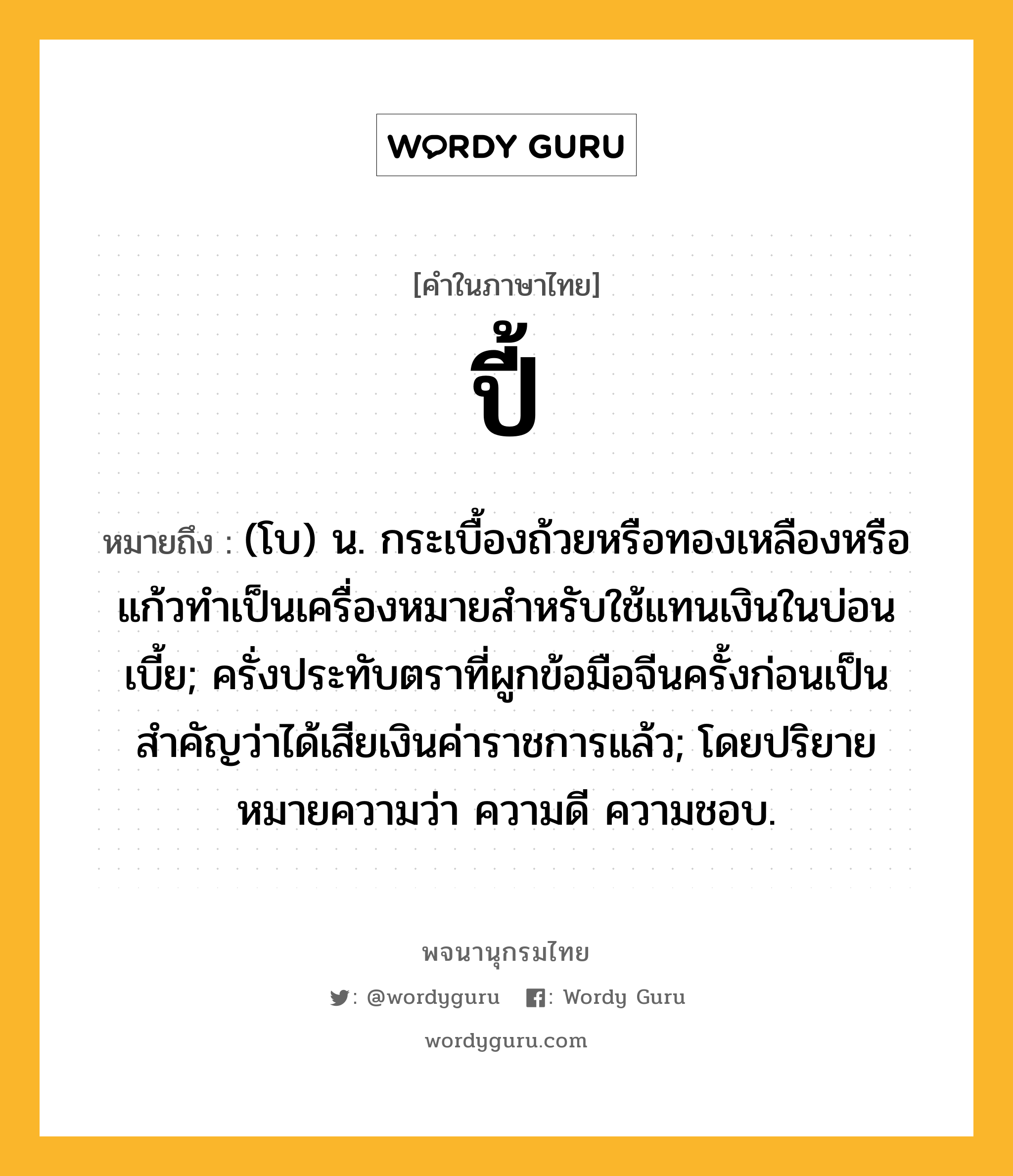 ปี้ ความหมาย หมายถึงอะไร?, คำในภาษาไทย ปี้ หมายถึง (โบ) น. กระเบื้องถ้วยหรือทองเหลืองหรือแก้วทําเป็นเครื่องหมายสําหรับใช้แทนเงินในบ่อนเบี้ย; ครั่งประทับตราที่ผูกข้อมือจีนครั้งก่อนเป็นสําคัญว่าได้เสียเงินค่าราชการแล้ว; โดยปริยายหมายความว่า ความดี ความชอบ.