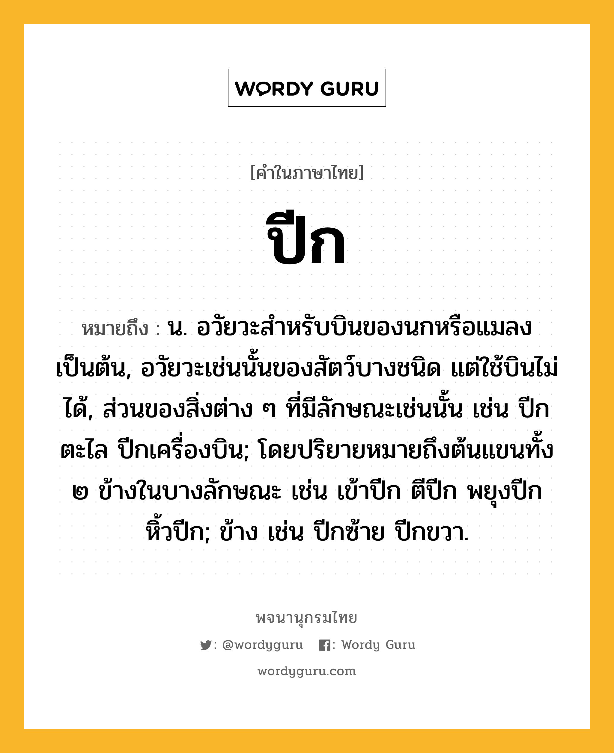 ปีก ความหมาย หมายถึงอะไร?, คำในภาษาไทย ปีก หมายถึง น. อวัยวะสําหรับบินของนกหรือแมลงเป็นต้น, อวัยวะเช่นนั้นของสัตว์บางชนิด แต่ใช้บินไม่ได้, ส่วนของสิ่งต่าง ๆ ที่มีลักษณะเช่นนั้น เช่น ปีกตะไล ปีกเครื่องบิน; โดยปริยายหมายถึงต้นแขนทั้ง ๒ ข้างในบางลักษณะ เช่น เข้าปีก ตีปีก พยุงปีก หิ้วปีก; ข้าง เช่น ปีกซ้าย ปีกขวา.