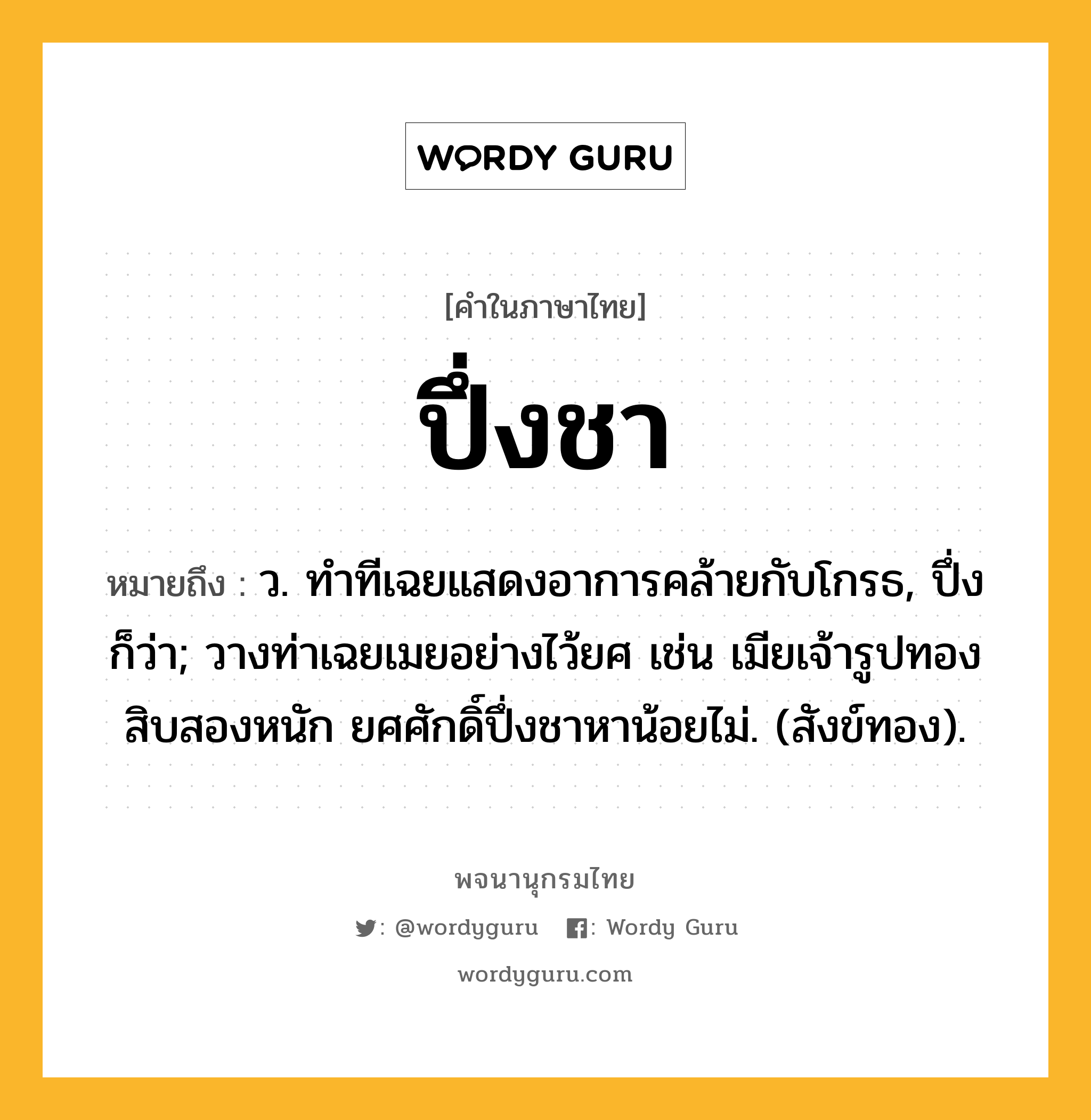 ปึ่งชา ความหมาย หมายถึงอะไร?, คำในภาษาไทย ปึ่งชา หมายถึง ว. ทําทีเฉยแสดงอาการคล้ายกับโกรธ, ปึ่ง ก็ว่า; วางท่าเฉยเมยอย่างไว้ยศ เช่น เมียเจ้ารูปทองสิบสองหนัก ยศศักดิ์ปึ่งชาหาน้อยไม่. (สังข์ทอง).