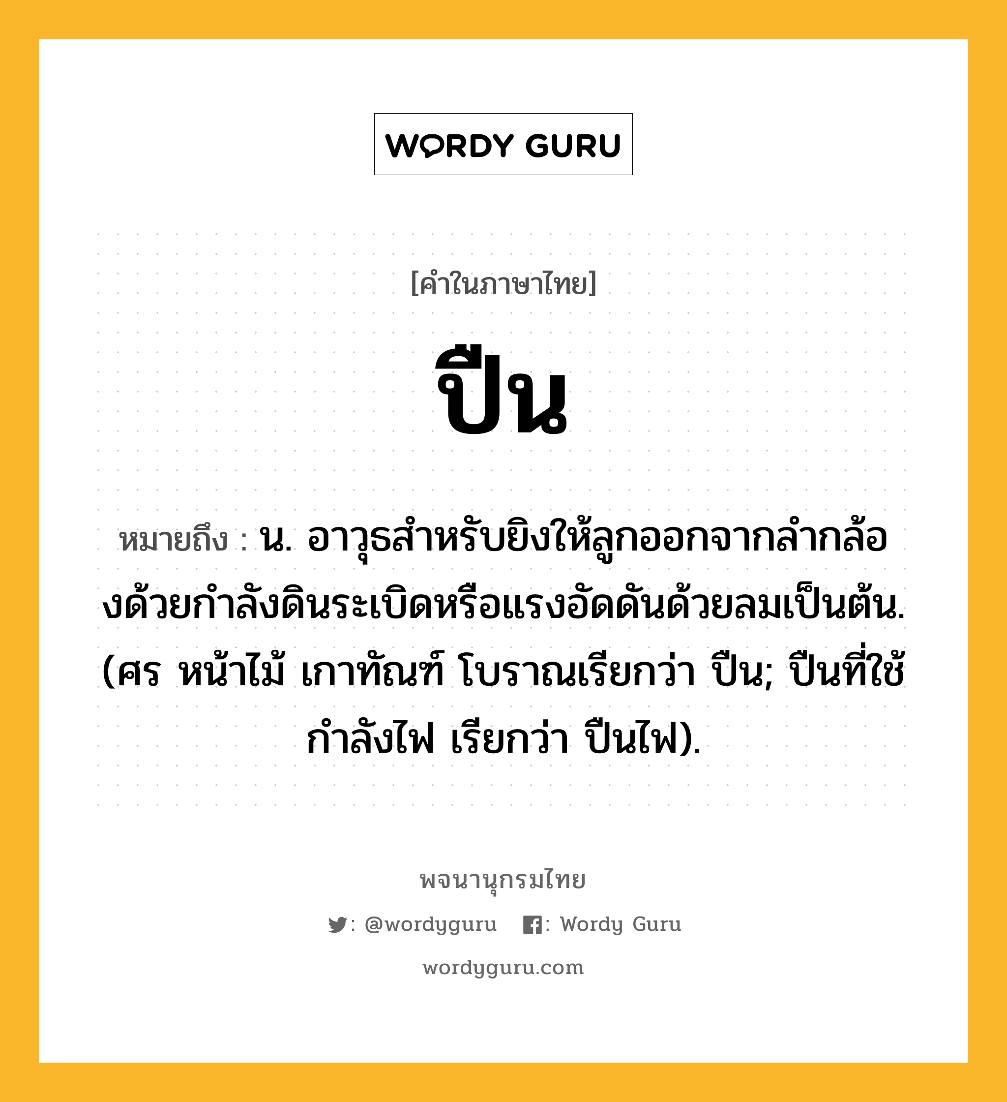 ปืน ความหมาย หมายถึงอะไร?, คำในภาษาไทย ปืน หมายถึง น. อาวุธสําหรับยิงให้ลูกออกจากลํากล้องด้วยกําลังดินระเบิดหรือแรงอัดดันด้วยลมเป็นต้น. (ศร หน้าไม้ เกาทัณฑ์ โบราณเรียกว่า ปืน; ปืนที่ใช้กําลังไฟ เรียกว่า ปืนไฟ).