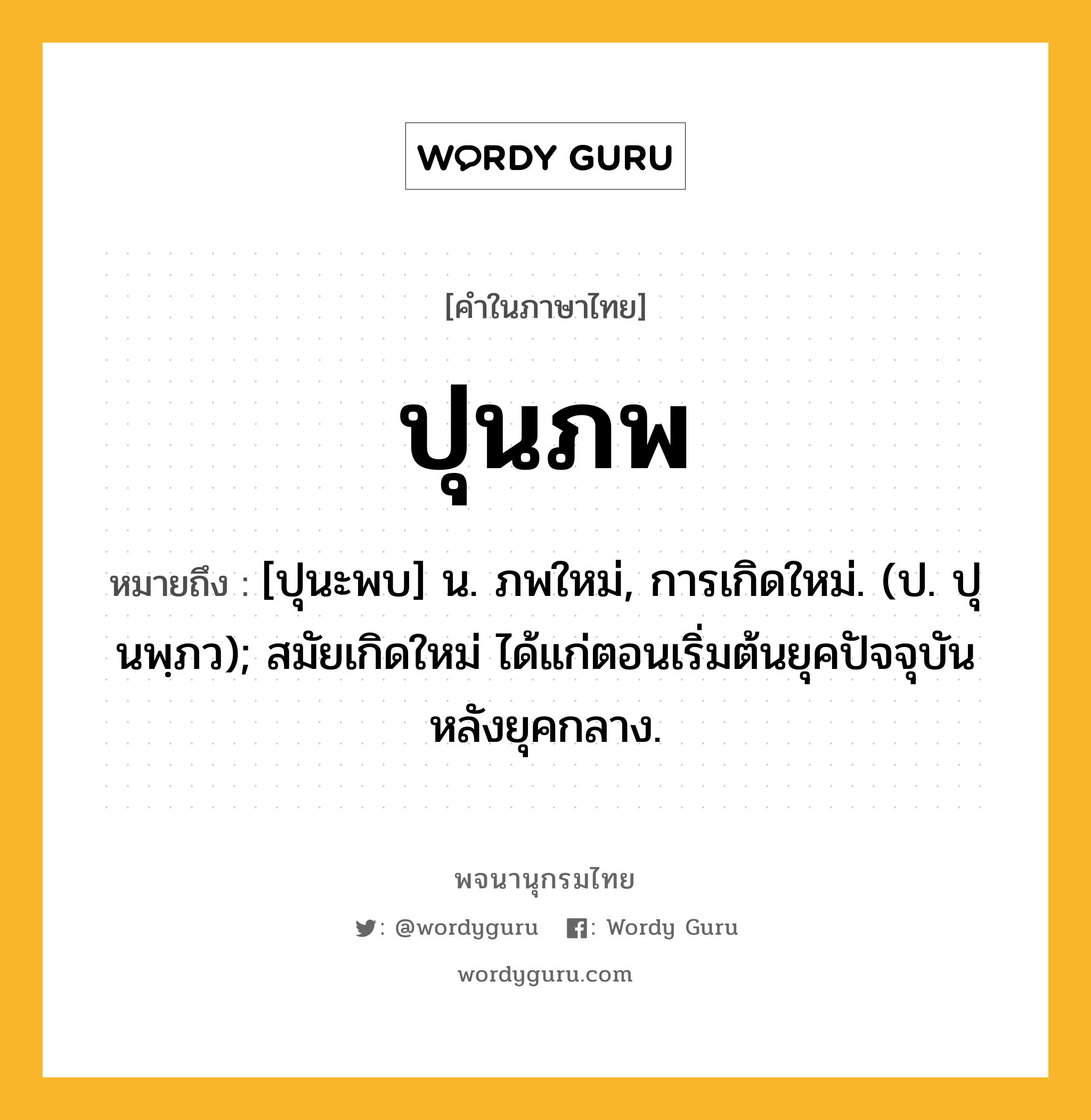 ปุนภพ ความหมาย หมายถึงอะไร?, คำในภาษาไทย ปุนภพ หมายถึง [ปุนะพบ] น. ภพใหม่, การเกิดใหม่. (ป. ปุนพฺภว); สมัยเกิดใหม่ ได้แก่ตอนเริ่มต้นยุคปัจจุบันหลังยุคกลาง.