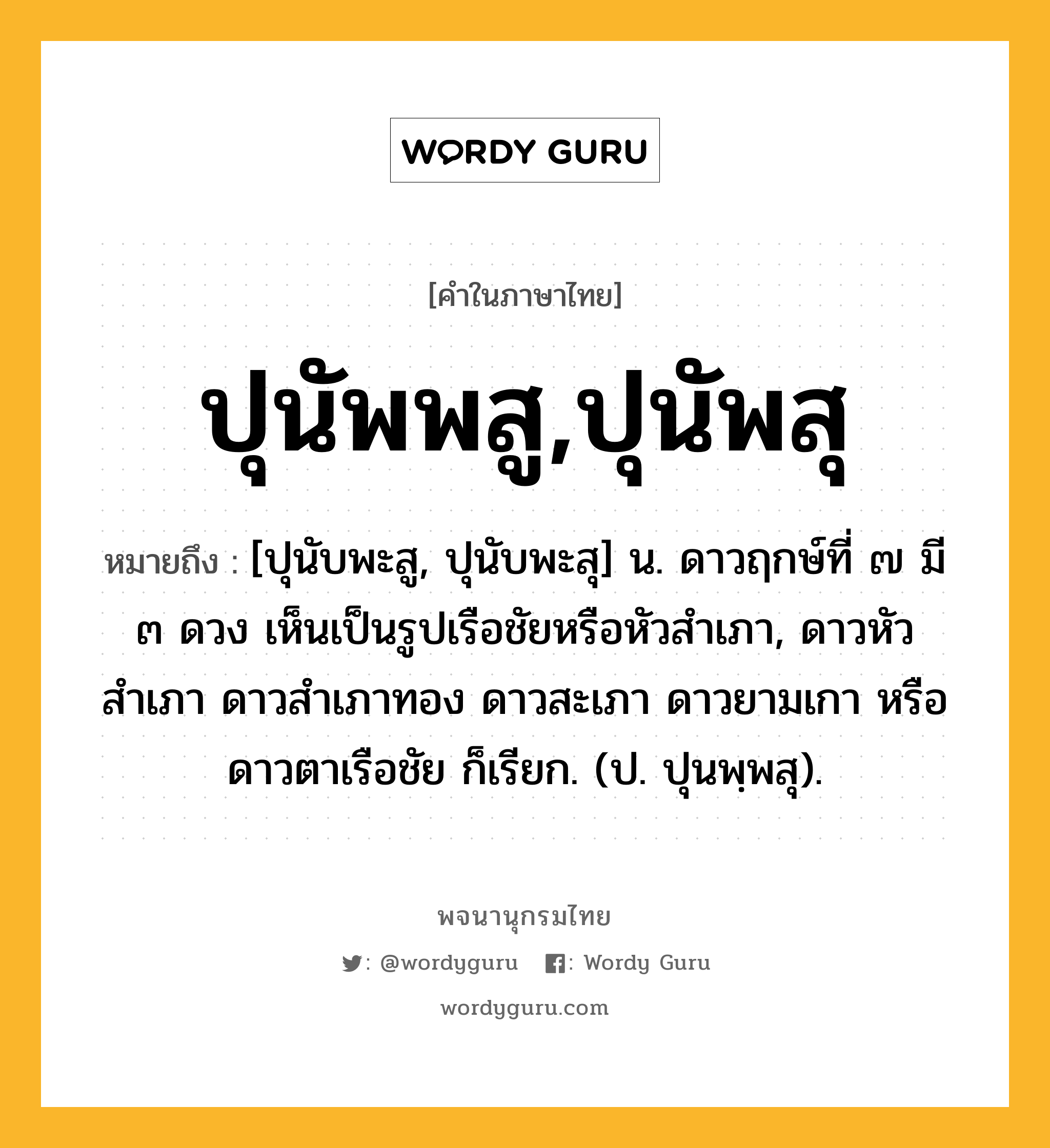 ปุนัพพสู,ปุนัพสุ ความหมาย หมายถึงอะไร?, คำในภาษาไทย ปุนัพพสู,ปุนัพสุ หมายถึง [ปุนับพะสู, ปุนับพะสุ] น. ดาวฤกษ์ที่ ๗ มี ๓ ดวง เห็นเป็นรูปเรือชัยหรือหัวสําเภา, ดาวหัวสําเภา ดาวสําเภาทอง ดาวสะเภา ดาวยามเกา หรือ ดาวตาเรือชัย ก็เรียก. (ป. ปุนพฺพสุ).