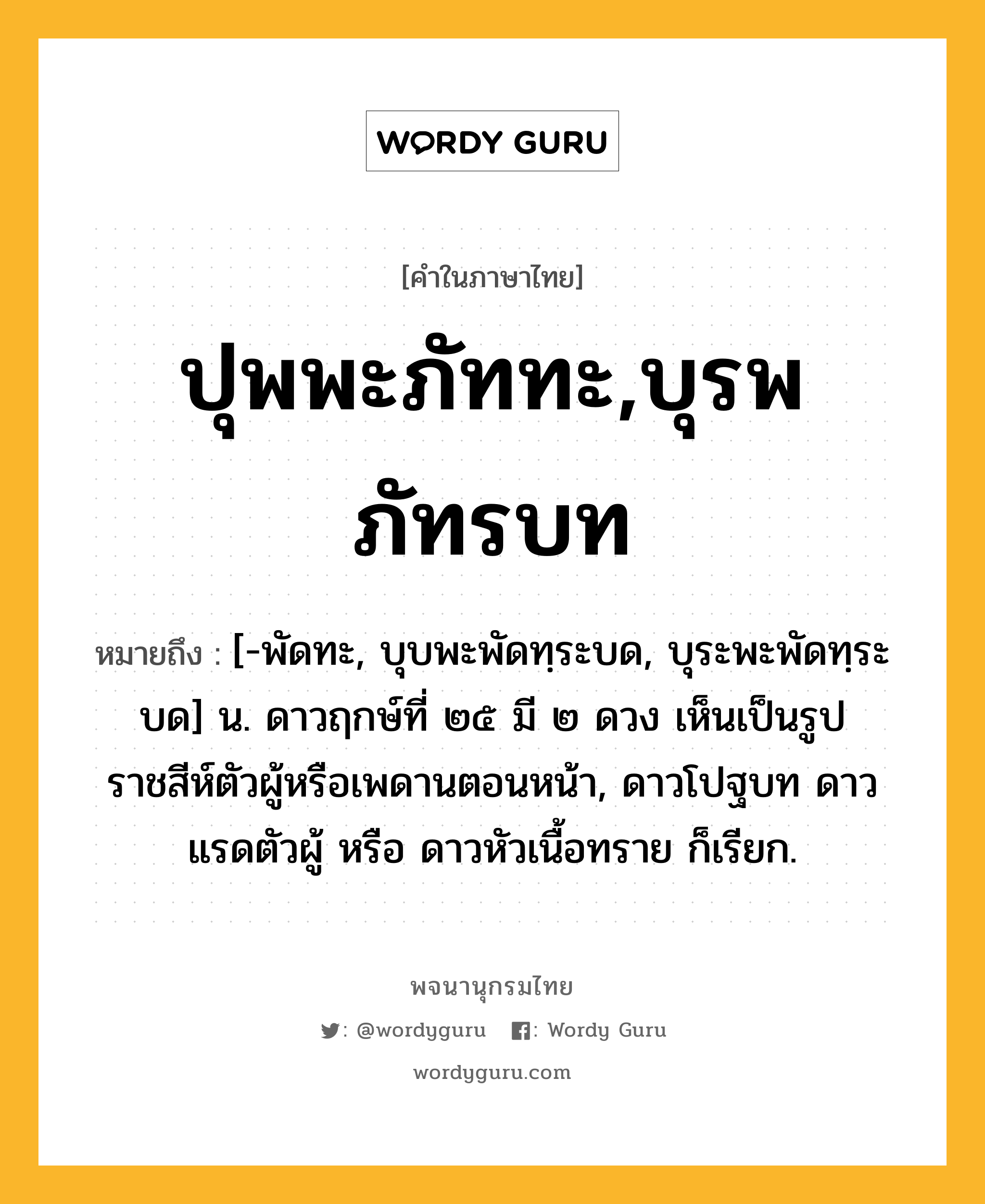 ปุพพะภัททะ,บุรพภัทรบท ความหมาย หมายถึงอะไร?, คำในภาษาไทย ปุพพะภัททะ,บุรพภัทรบท หมายถึง [-พัดทะ, บุบพะพัดทฺระบด, บุระพะพัดทฺระบด] น. ดาวฤกษ์ที่ ๒๕ มี ๒ ดวง เห็นเป็นรูปราชสีห์ตัวผู้หรือเพดานตอนหน้า, ดาวโปฐบท ดาวแรดตัวผู้ หรือ ดาวหัวเนื้อทราย ก็เรียก.