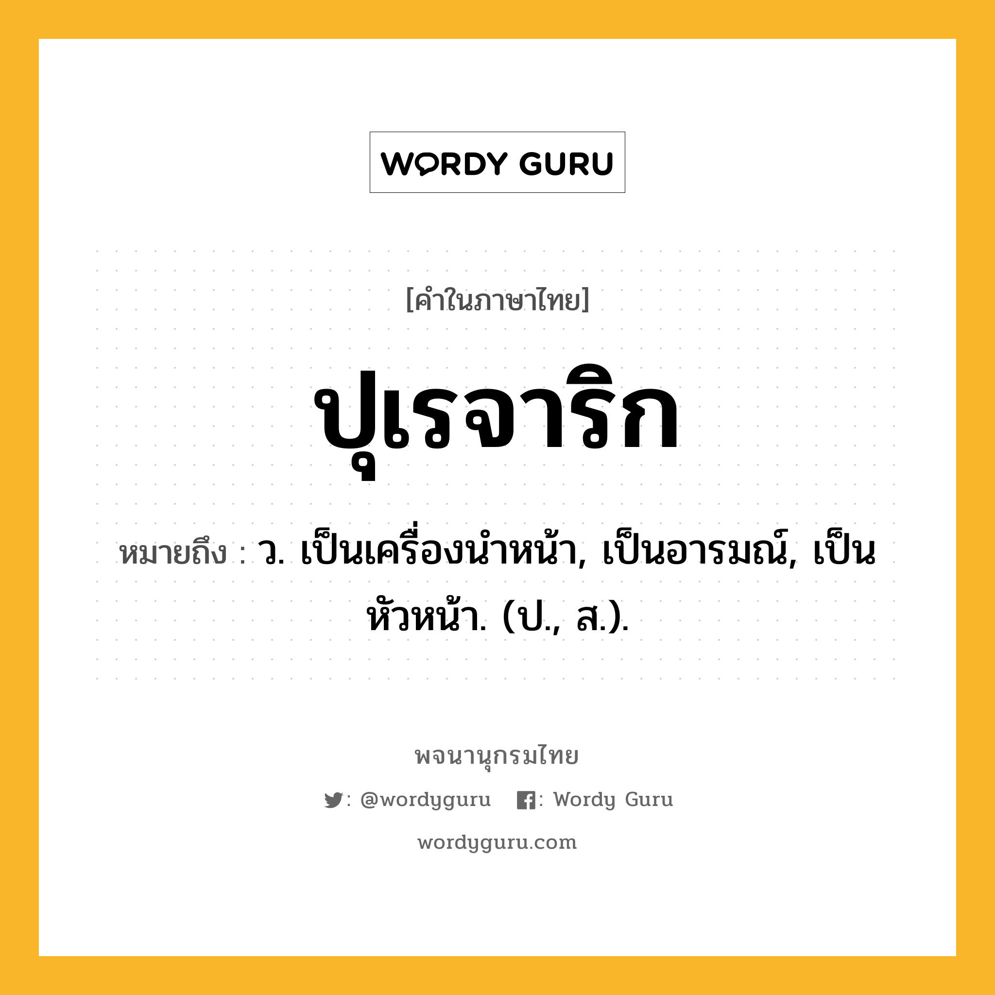 ปุเรจาริก ความหมาย หมายถึงอะไร?, คำในภาษาไทย ปุเรจาริก หมายถึง ว. เป็นเครื่องนําหน้า, เป็นอารมณ์, เป็นหัวหน้า. (ป., ส.).