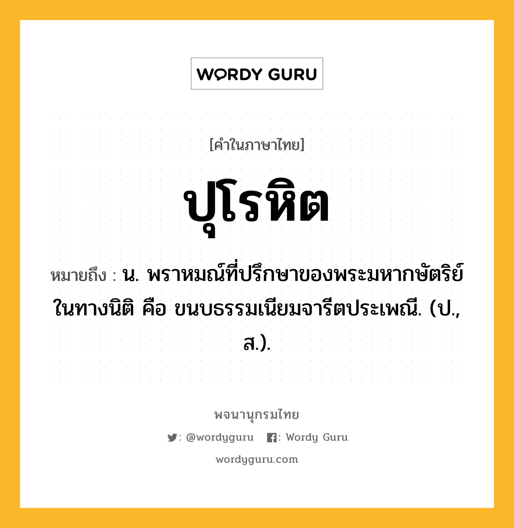 ปุโรหิต ความหมาย หมายถึงอะไร?, คำในภาษาไทย ปุโรหิต หมายถึง น. พราหมณ์ที่ปรึกษาของพระมหากษัตริย์ในทางนิติ คือ ขนบธรรมเนียมจารีตประเพณี. (ป., ส.).