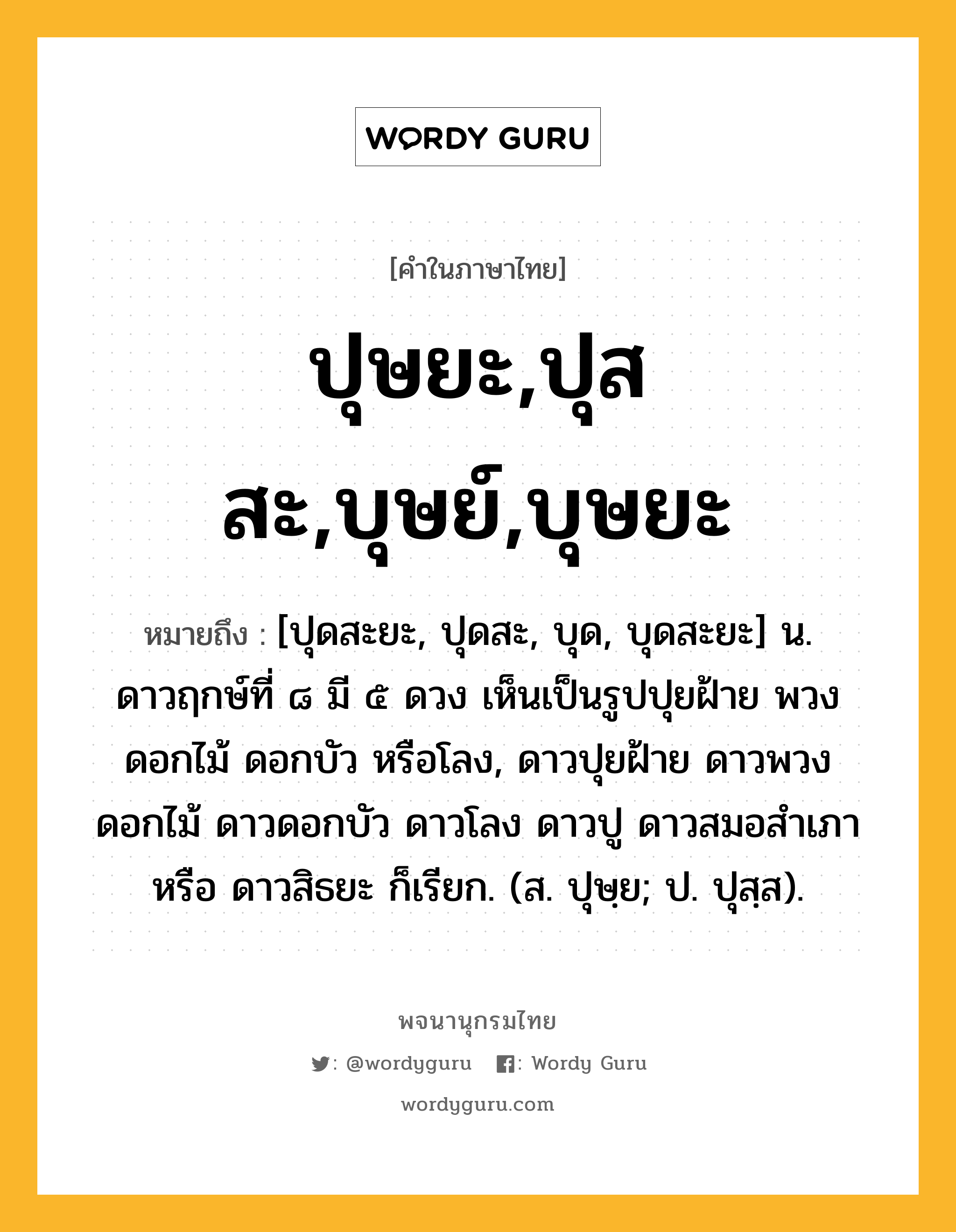 ปุษยะ,ปุสสะ,บุษย์,บุษยะ ความหมาย หมายถึงอะไร?, คำในภาษาไทย ปุษยะ,ปุสสะ,บุษย์,บุษยะ หมายถึง [ปุดสะยะ, ปุดสะ, บุด, บุดสะยะ] น. ดาวฤกษ์ที่ ๘ มี ๕ ดวง เห็นเป็นรูปปุยฝ้าย พวงดอกไม้ ดอกบัว หรือโลง, ดาวปุยฝ้าย ดาวพวงดอกไม้ ดาวดอกบัว ดาวโลง ดาวปู ดาวสมอสําเภา หรือ ดาวสิธยะ ก็เรียก. (ส. ปุษฺย; ป. ปุสฺส).