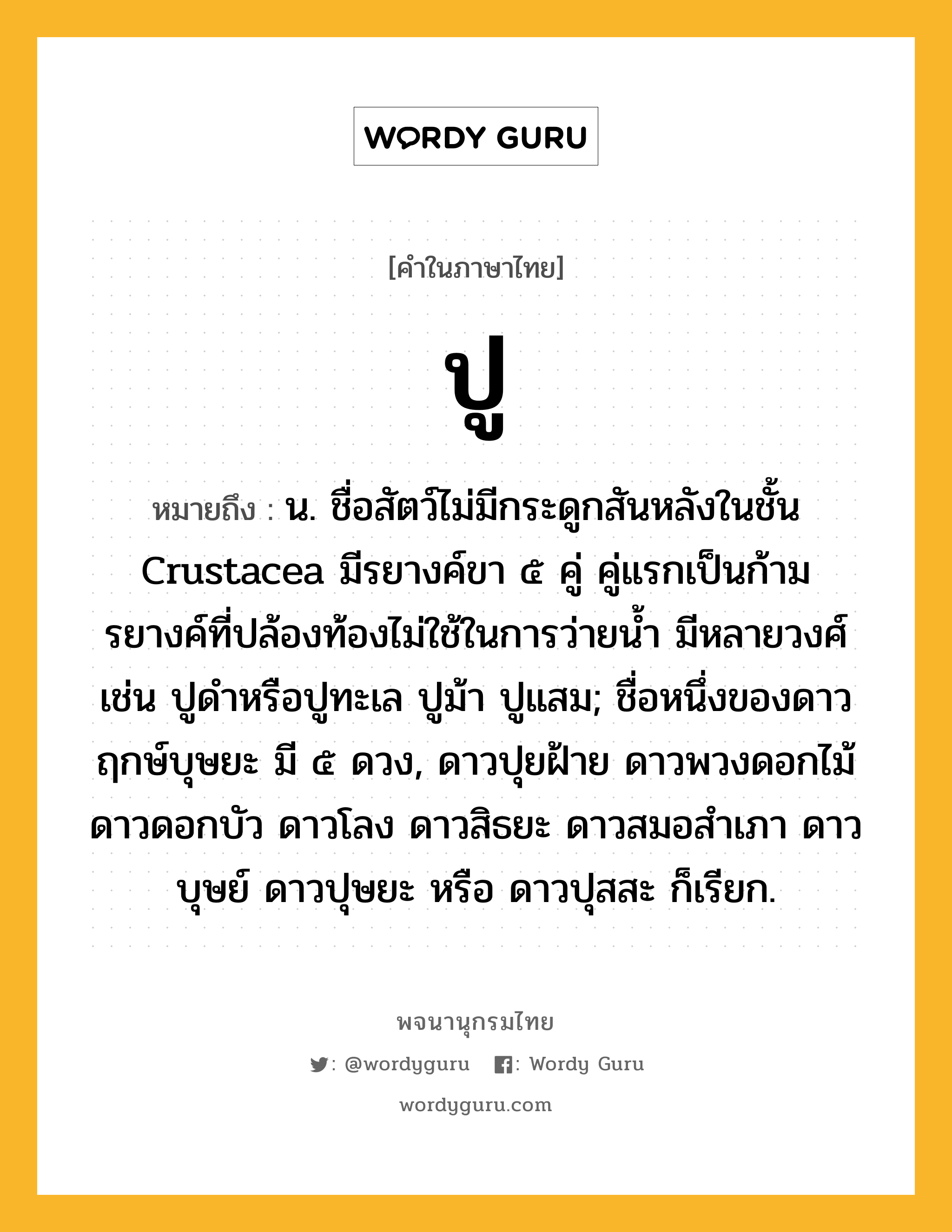 ปู ความหมาย หมายถึงอะไร?, คำในภาษาไทย ปู หมายถึง น. ชื่อสัตว์ไม่มีกระดูกสันหลังในชั้น Crustacea มีรยางค์ขา ๕ คู่ คู่แรกเป็นก้าม รยางค์ที่ปล้องท้องไม่ใช้ในการว่ายนํ้า มีหลายวงศ์ เช่น ปูดําหรือปูทะเล ปูม้า ปูแสม; ชื่อหนึ่งของดาวฤกษ์บุษยะ มี ๕ ดวง, ดาวปุยฝ้าย ดาวพวงดอกไม้ ดาวดอกบัว ดาวโลง ดาวสิธยะ ดาวสมอสําเภา ดาวบุษย์ ดาวปุษยะ หรือ ดาวปุสสะ ก็เรียก.