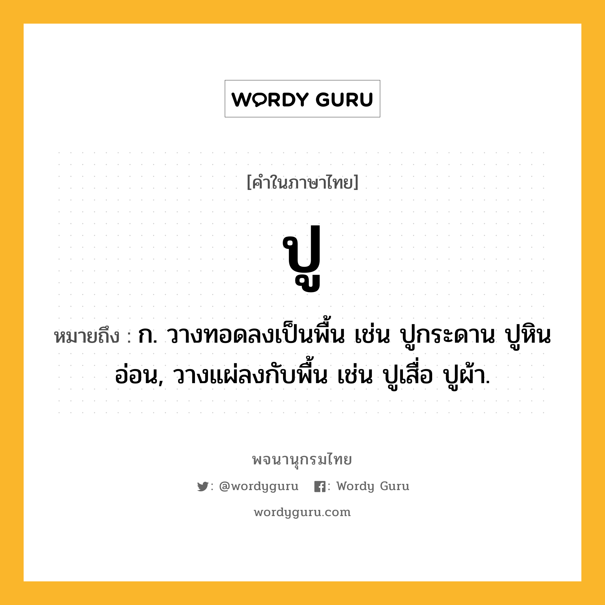 ปู ความหมาย หมายถึงอะไร?, คำในภาษาไทย ปู หมายถึง ก. วางทอดลงเป็นพื้น เช่น ปูกระดาน ปูหินอ่อน, วางแผ่ลงกับพื้น เช่น ปูเสื่อ ปูผ้า.