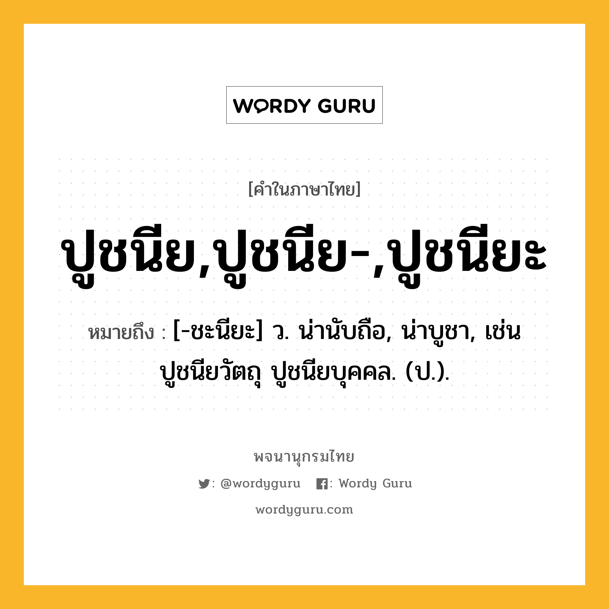 ปูชนีย,ปูชนีย-,ปูชนียะ ความหมาย หมายถึงอะไร?, คำในภาษาไทย ปูชนีย,ปูชนีย-,ปูชนียะ หมายถึง [-ชะนียะ] ว. น่านับถือ, น่าบูชา, เช่น ปูชนียวัตถุ ปูชนียบุคคล. (ป.).