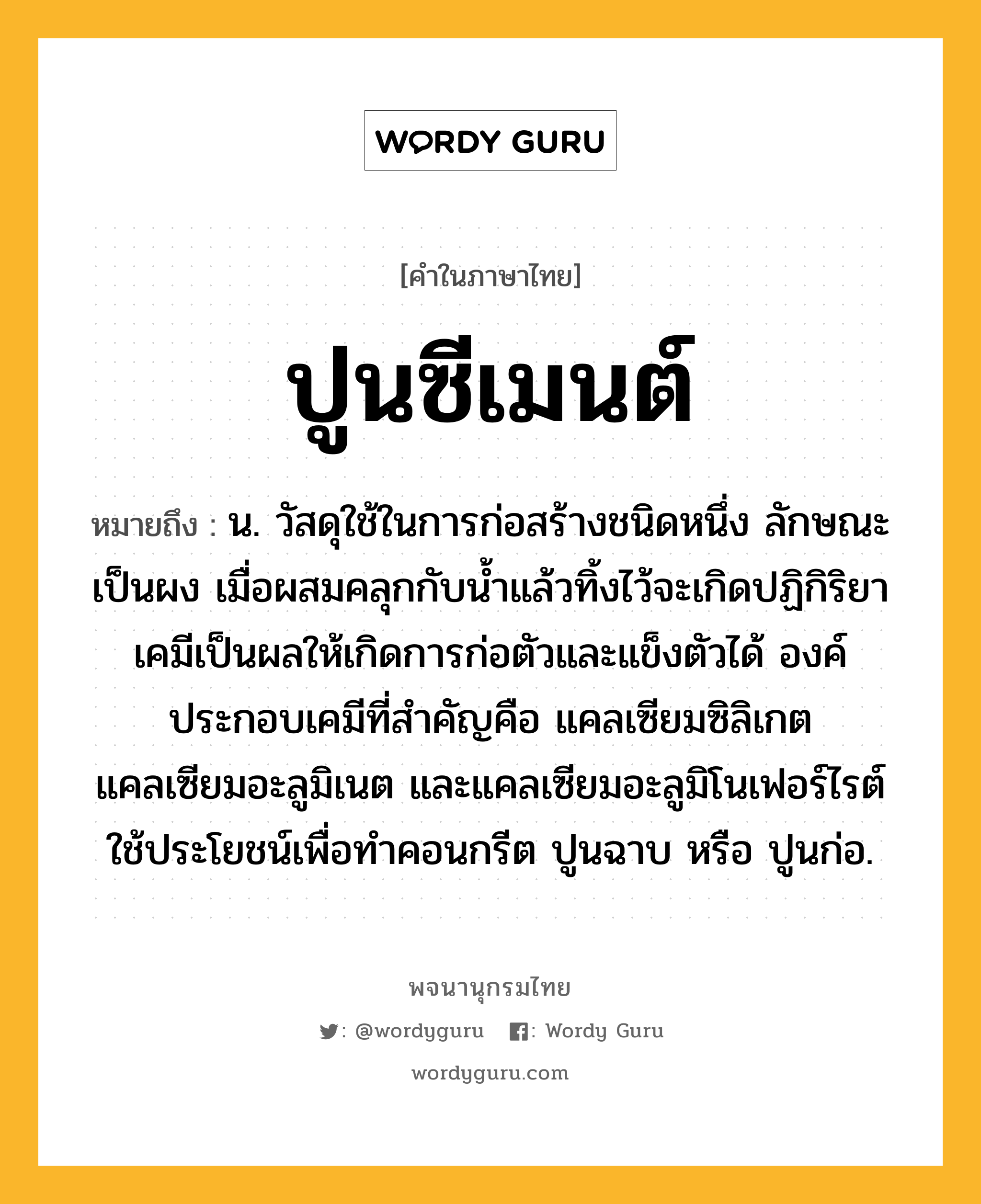 ปูนซีเมนต์ ความหมาย หมายถึงอะไร?, คำในภาษาไทย ปูนซีเมนต์ หมายถึง น. วัสดุใช้ในการก่อสร้างชนิดหนึ่ง ลักษณะเป็นผง เมื่อผสมคลุกกับนํ้าแล้วทิ้งไว้จะเกิดปฏิกิริยาเคมีเป็นผลให้เกิดการก่อตัวและแข็งตัวได้ องค์ประกอบเคมีที่สําคัญคือ แคลเซียมซิลิเกต แคลเซียมอะลูมิเนต และแคลเซียมอะลูมิโนเฟอร์ไรต์ ใช้ประโยชน์เพื่อทําคอนกรีต ปูนฉาบ หรือ ปูนก่อ.