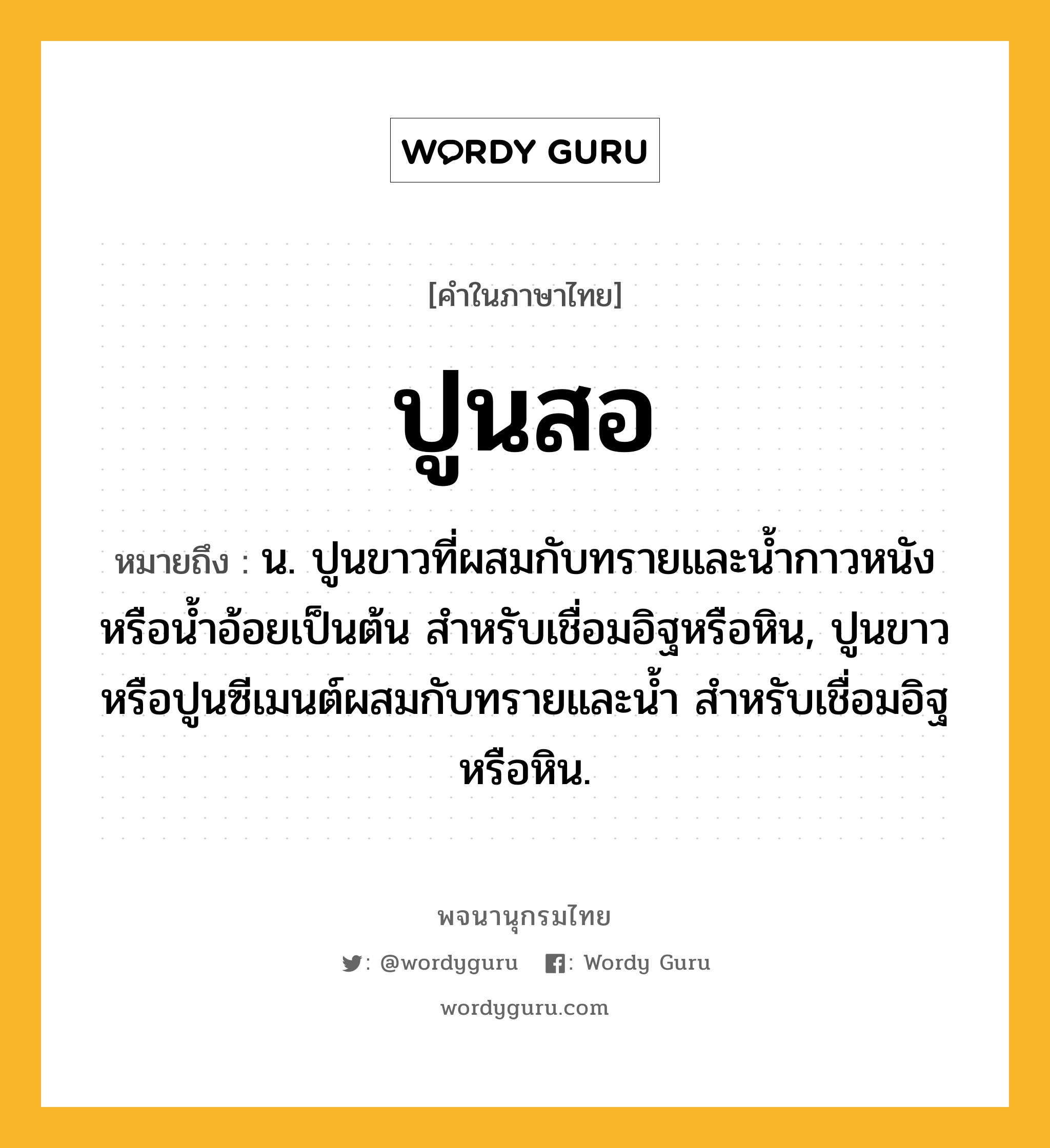 ปูนสอ ความหมาย หมายถึงอะไร?, คำในภาษาไทย ปูนสอ หมายถึง น. ปูนขาวที่ผสมกับทรายและนํ้ากาวหนังหรือนํ้าอ้อยเป็นต้น สําหรับเชื่อมอิฐหรือหิน, ปูนขาวหรือปูนซีเมนต์ผสมกับทรายและนํ้า สําหรับเชื่อมอิฐหรือหิน.