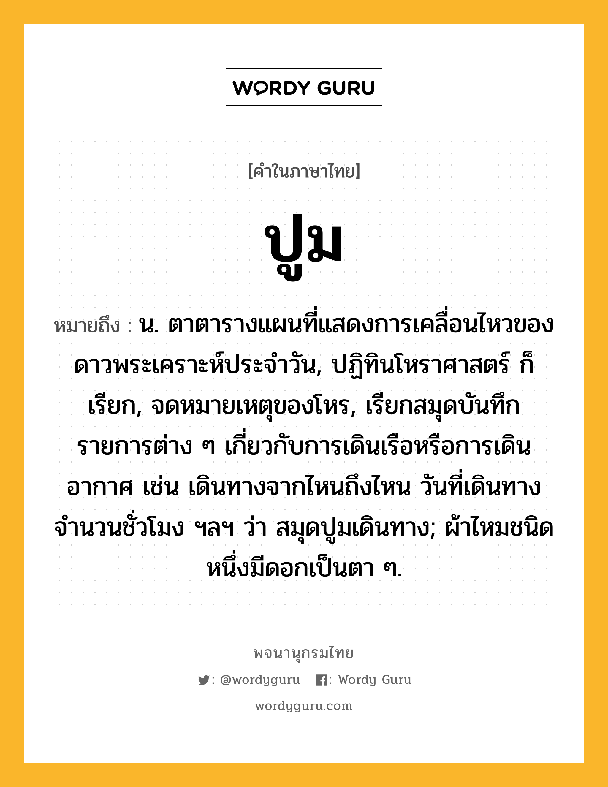 ปูม ความหมาย หมายถึงอะไร?, คำในภาษาไทย ปูม หมายถึง น. ตาตารางแผนที่แสดงการเคลื่อนไหวของดาวพระเคราะห์ประจําวัน, ปฏิทินโหราศาสตร์ ก็เรียก, จดหมายเหตุของโหร, เรียกสมุดบันทึกรายการต่าง ๆ เกี่ยวกับการเดินเรือหรือการเดินอากาศ เช่น เดินทางจากไหนถึงไหน วันที่เดินทาง จํานวนชั่วโมง ฯลฯ ว่า สมุดปูมเดินทาง; ผ้าไหมชนิดหนึ่งมีดอกเป็นตา ๆ.