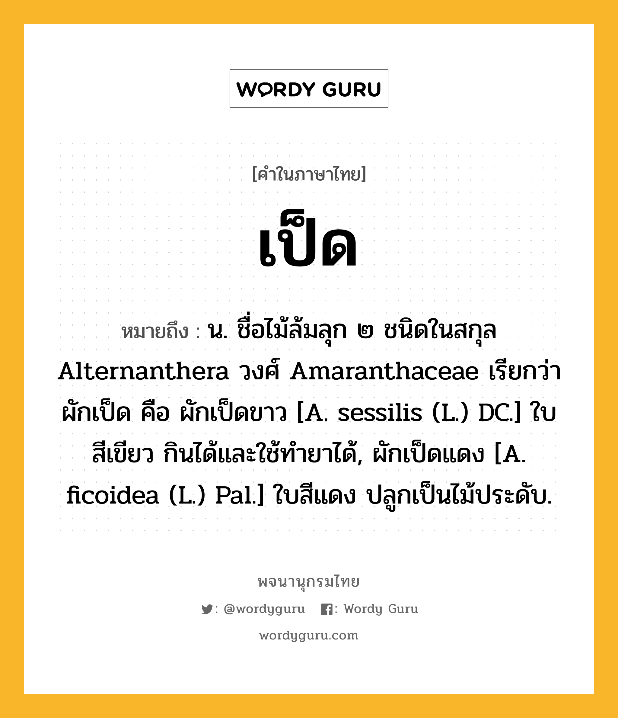 เป็ด ความหมาย หมายถึงอะไร?, คำในภาษาไทย เป็ด หมายถึง น. ชื่อไม้ล้มลุก ๒ ชนิดในสกุล Alternanthera วงศ์ Amaranthaceae เรียกว่า ผักเป็ด คือ ผักเป็ดขาว [A. sessilis (L.) DC.] ใบสีเขียว กินได้และใช้ทํายาได้, ผักเป็ดแดง [A. ficoidea (L.) Pal.] ใบสีแดง ปลูกเป็นไม้ประดับ.