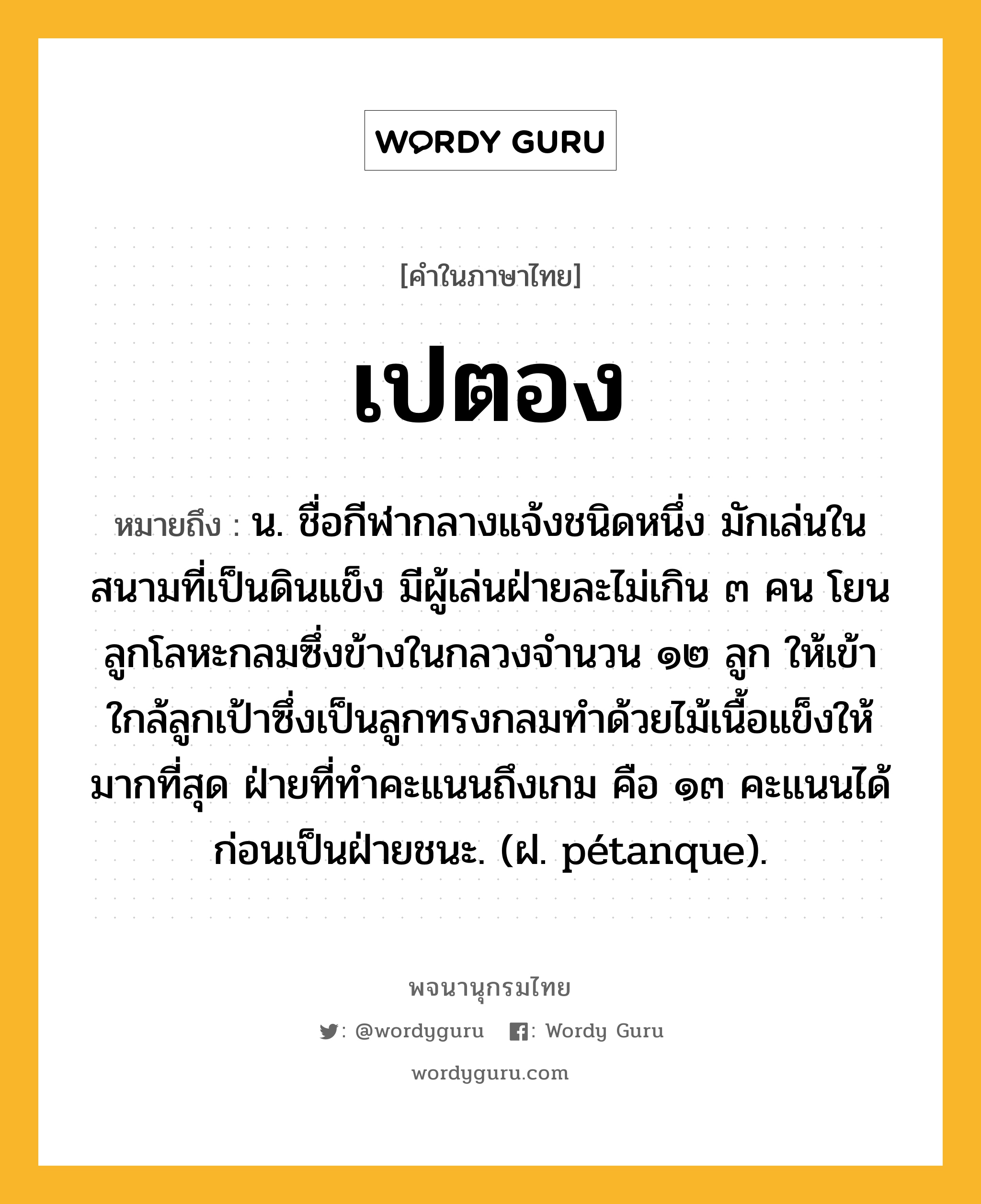 เปตอง ความหมาย หมายถึงอะไร?, คำในภาษาไทย เปตอง หมายถึง น. ชื่อกีฬากลางแจ้งชนิดหนึ่ง มักเล่นในสนามที่เป็นดินแข็ง มีผู้เล่นฝ่ายละไม่เกิน ๓ คน โยนลูกโลหะกลมซึ่งข้างในกลวงจํานวน ๑๒ ลูก ให้เข้าใกล้ลูกเป้าซึ่งเป็นลูกทรงกลมทําด้วยไม้เนื้อแข็งให้มากที่สุด ฝ่ายที่ทําคะแนนถึงเกม คือ ๑๓ คะแนนได้ก่อนเป็นฝ่ายชนะ. (ฝ. pétanque).