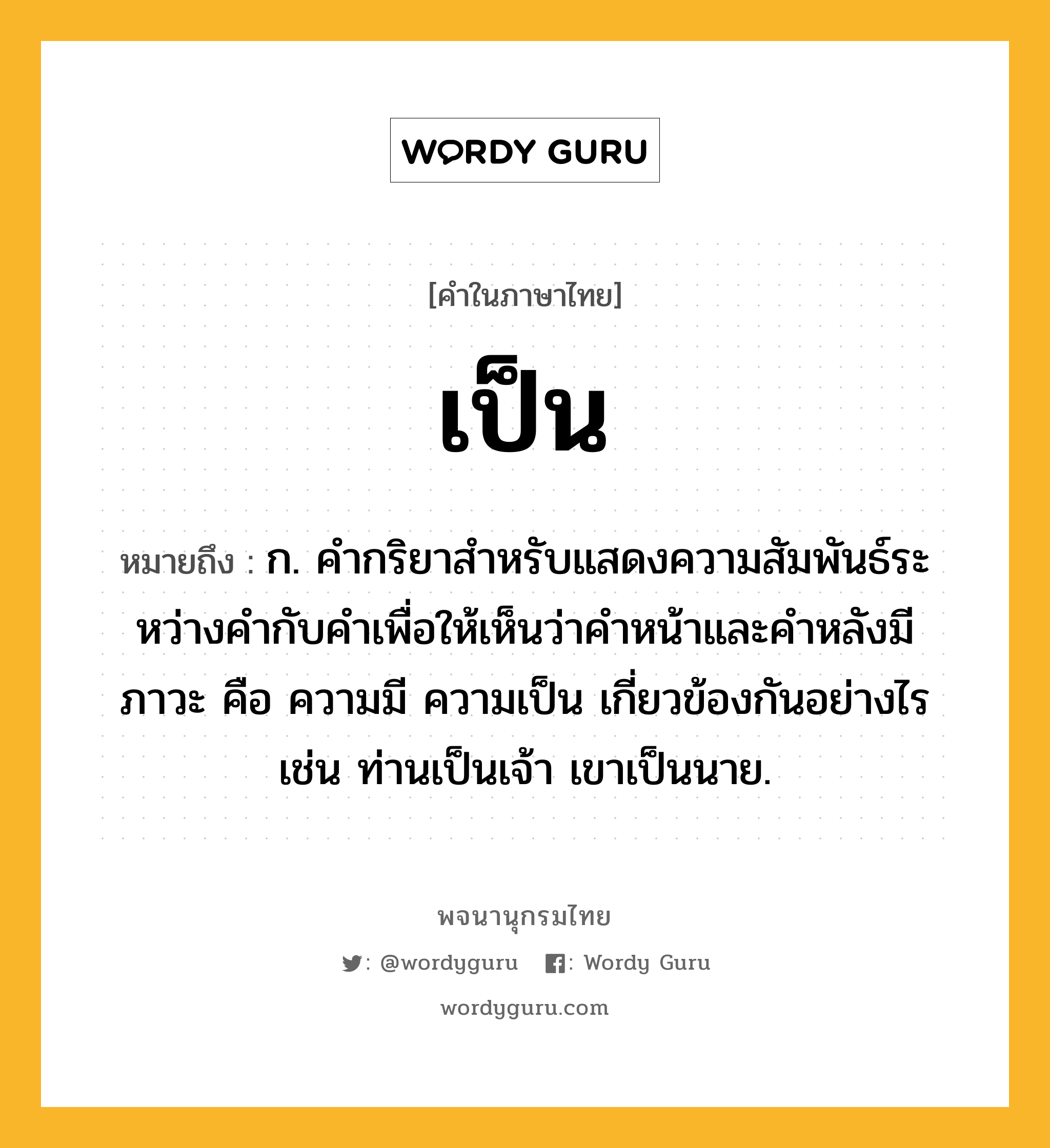 เป็น ความหมาย หมายถึงอะไร?, คำในภาษาไทย เป็น หมายถึง ก. คํากริยาสําหรับแสดงความสัมพันธ์ระหว่างคํากับคําเพื่อให้เห็นว่าคําหน้าและคําหลังมีภาวะ คือ ความมี ความเป็น เกี่ยวข้องกันอย่างไร เช่น ท่านเป็นเจ้า เขาเป็นนาย.