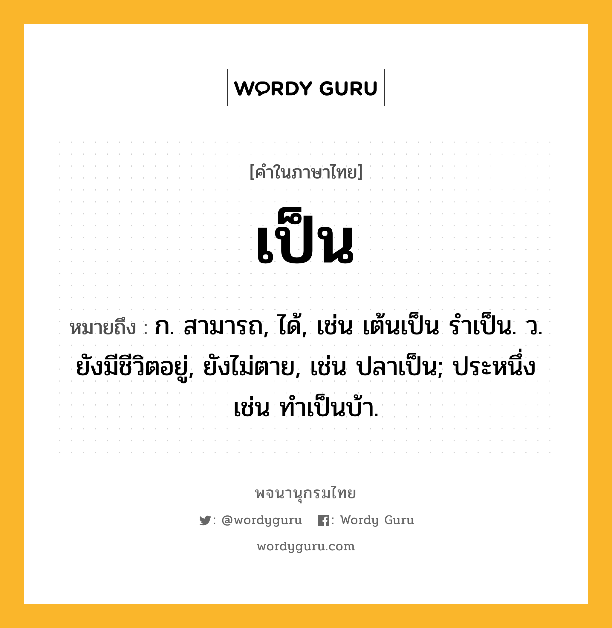 เป็น ความหมาย หมายถึงอะไร?, คำในภาษาไทย เป็น หมายถึง ก. สามารถ, ได้, เช่น เต้นเป็น รําเป็น. ว. ยังมีชีวิตอยู่, ยังไม่ตาย, เช่น ปลาเป็น; ประหนึ่ง เช่น ทําเป็นบ้า.