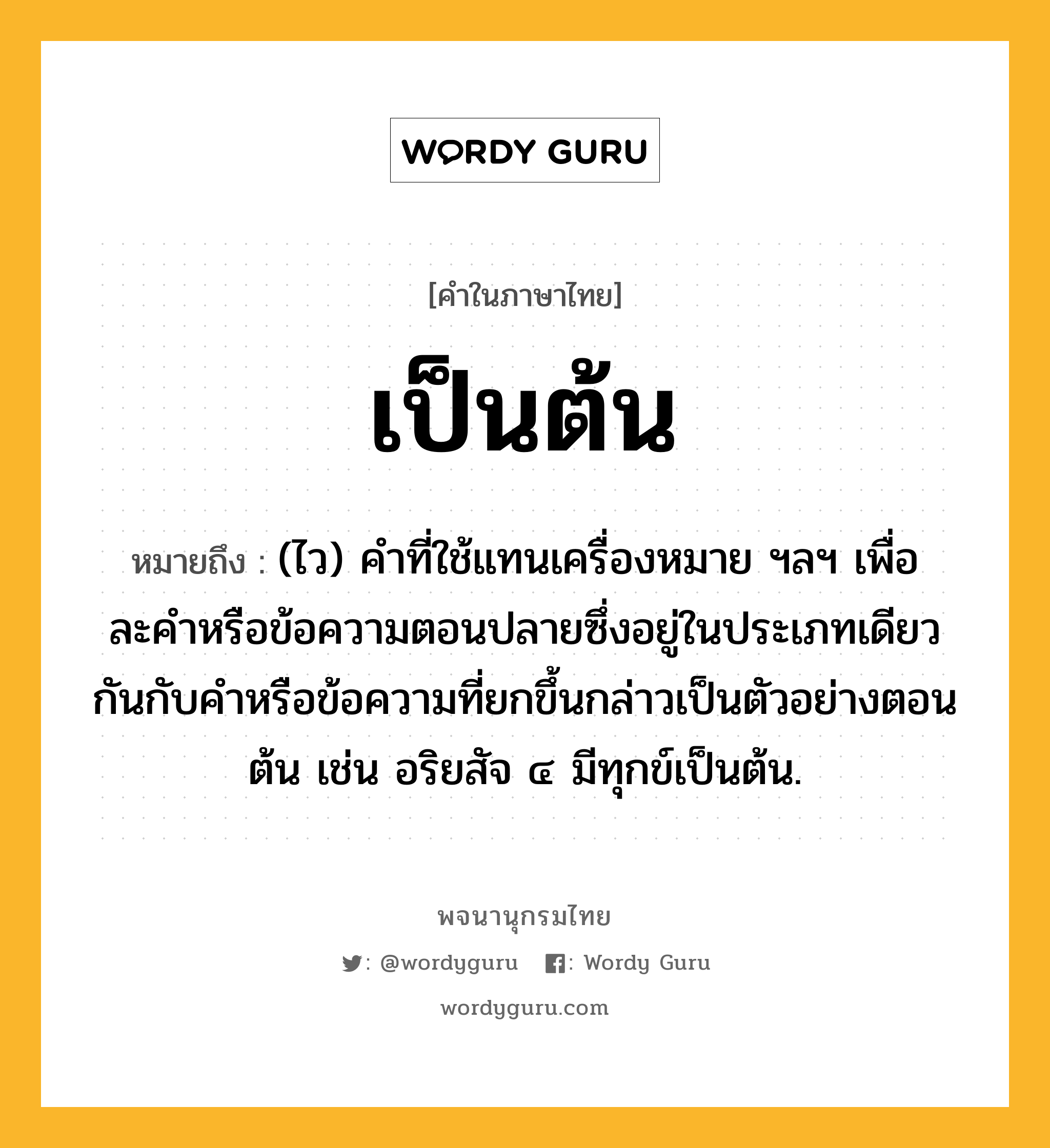 เป็นต้น ความหมาย หมายถึงอะไร?, คำในภาษาไทย เป็นต้น หมายถึง (ไว) คําที่ใช้แทนเครื่องหมาย ฯลฯ เพื่อละคําหรือข้อความตอนปลายซึ่งอยู่ในประเภทเดียวกันกับคําหรือข้อความที่ยกขึ้นกล่าวเป็นตัวอย่างตอนต้น เช่น อริยสัจ ๔ มีทุกข์เป็นต้น.