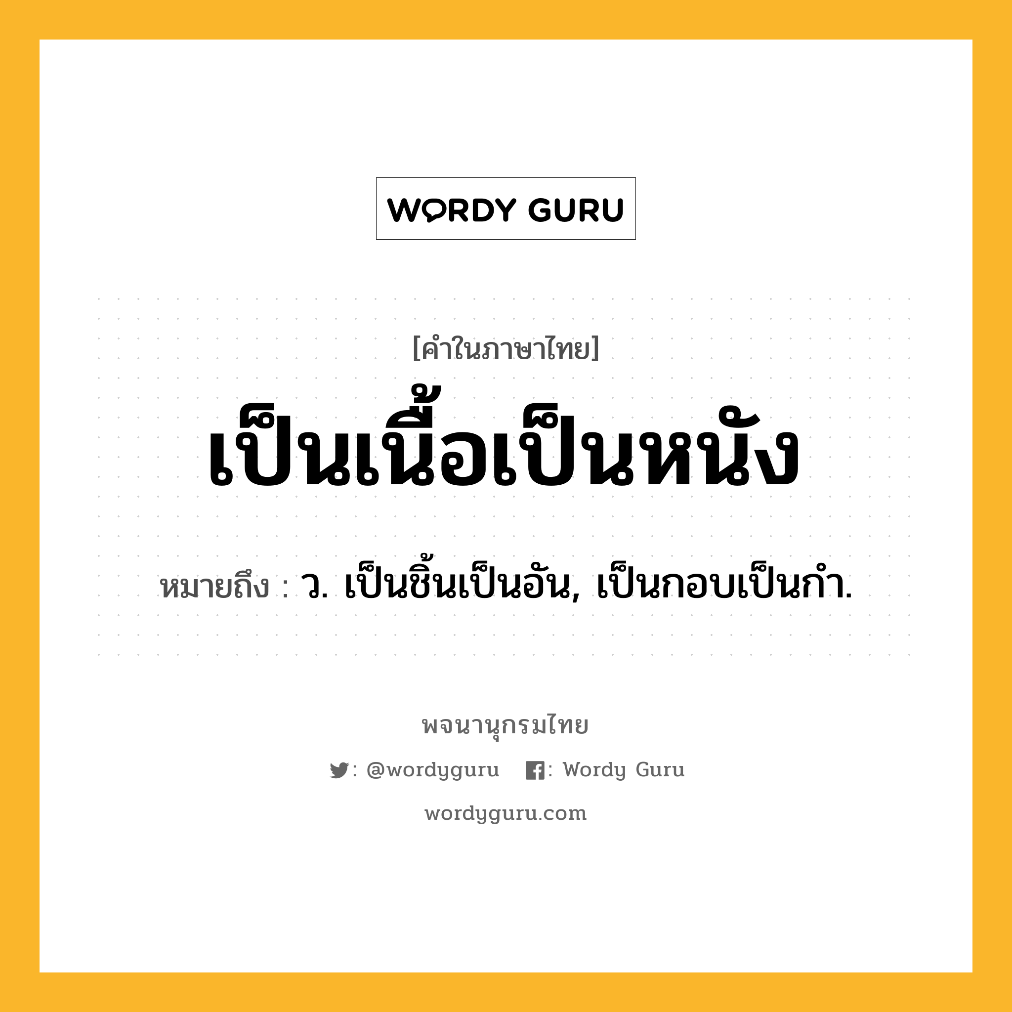 เป็นเนื้อเป็นหนัง ความหมาย หมายถึงอะไร?, คำในภาษาไทย เป็นเนื้อเป็นหนัง หมายถึง ว. เป็นชิ้นเป็นอัน, เป็นกอบเป็นกํา.