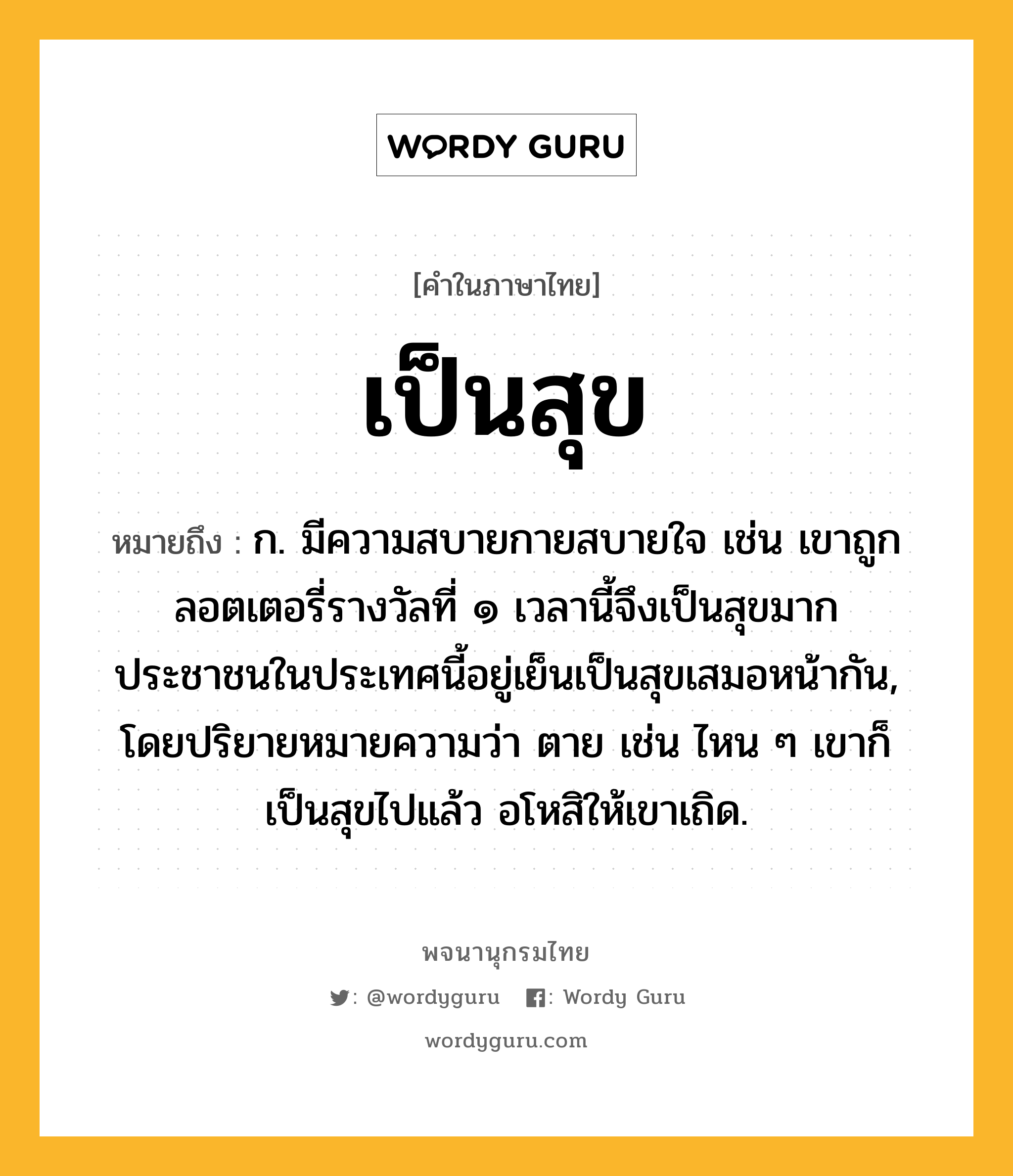 เป็นสุข ความหมาย หมายถึงอะไร?, คำในภาษาไทย เป็นสุข หมายถึง ก. มีความสบายกายสบายใจ เช่น เขาถูกลอตเตอรี่รางวัลที่ ๑ เวลานี้จึงเป็นสุขมาก ประชาชนในประเทศนี้อยู่เย็นเป็นสุขเสมอหน้ากัน, โดยปริยายหมายความว่า ตาย เช่น ไหน ๆ เขาก็เป็นสุขไปแล้ว อโหสิให้เขาเถิด.