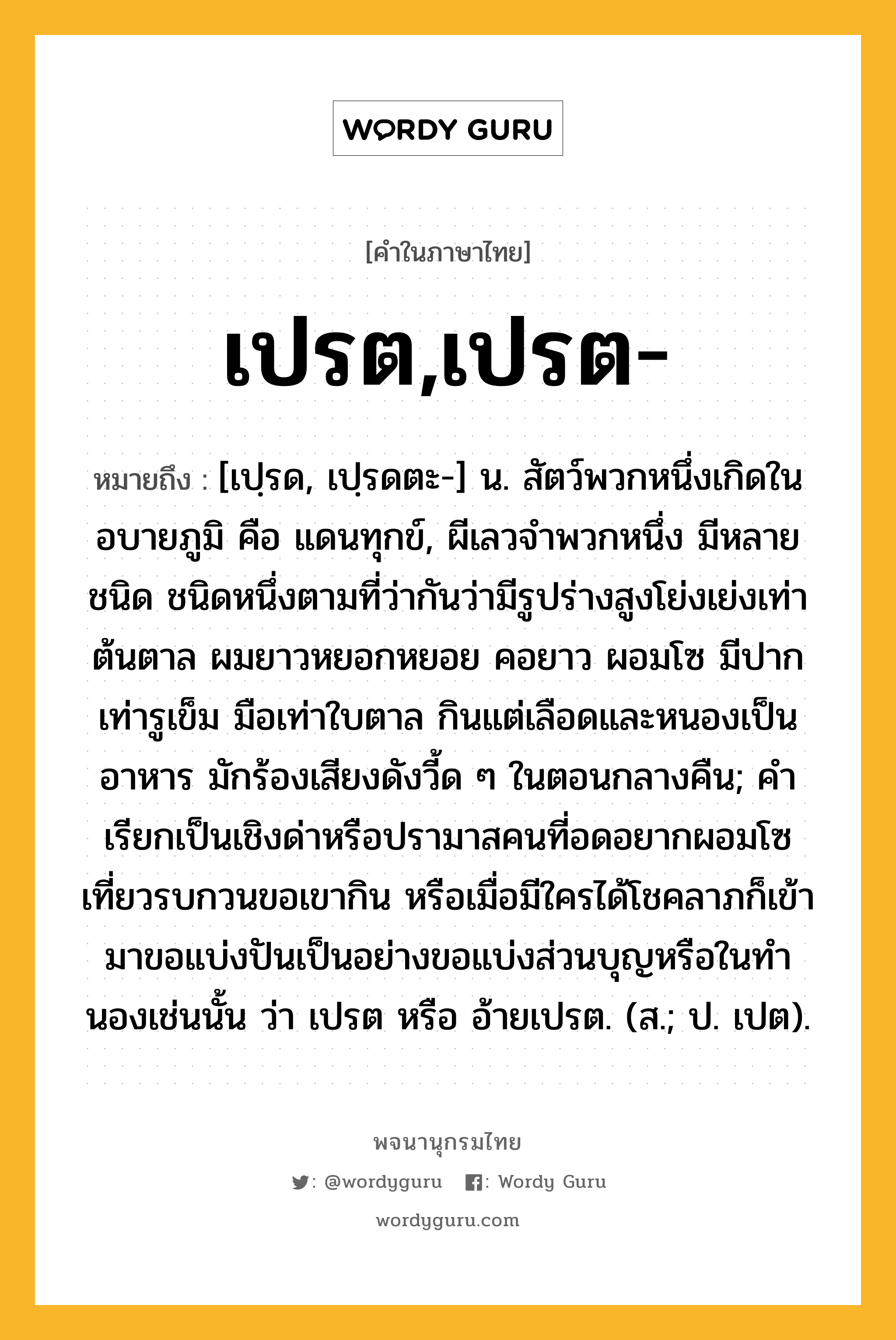 เปรต,เปรต- ความหมาย หมายถึงอะไร?, คำในภาษาไทย เปรต,เปรต- หมายถึง [เปฺรด, เปฺรดตะ-] น. สัตว์พวกหนึ่งเกิดในอบายภูมิ คือ แดนทุกข์, ผีเลวจําพวกหนึ่ง มีหลายชนิด ชนิดหนึ่งตามที่ว่ากันว่ามีรูปร่างสูงโย่งเย่งเท่าต้นตาล ผมยาวหยอกหยอย คอยาว ผอมโซ มีปากเท่ารูเข็ม มือเท่าใบตาล กินแต่เลือดและหนองเป็นอาหาร มักร้องเสียงดังวี้ด ๆ ในตอนกลางคืน; คําเรียกเป็นเชิงด่าหรือปรามาสคนที่อดอยากผอมโซ เที่ยวรบกวนขอเขากิน หรือเมื่อมีใครได้โชคลาภก็เข้ามาขอแบ่งปันเป็นอย่างขอแบ่งส่วนบุญหรือในทํานองเช่นนั้น ว่า เปรต หรือ อ้ายเปรต. (ส.; ป. เปต).