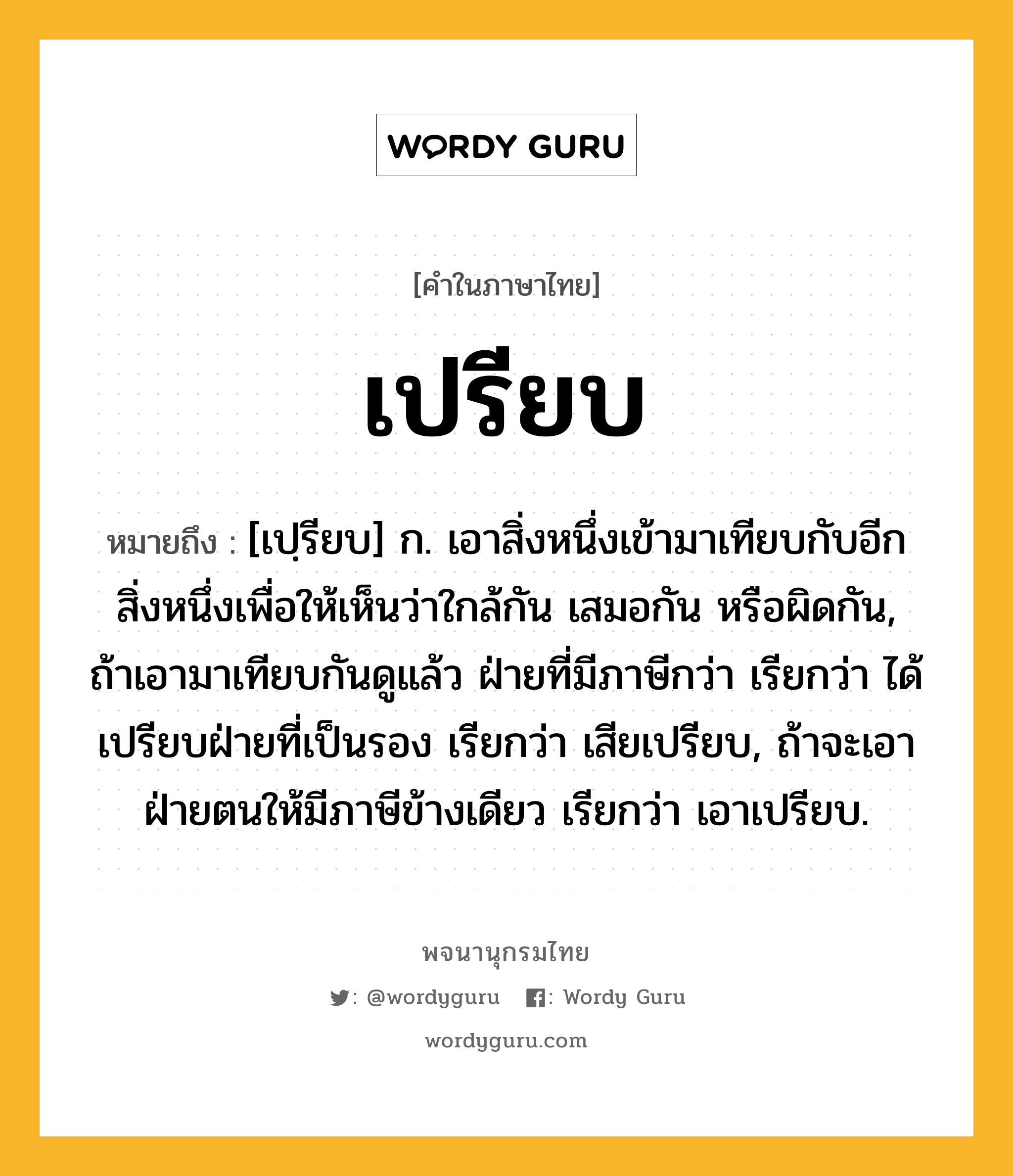 เปรียบ ความหมาย หมายถึงอะไร?, คำในภาษาไทย เปรียบ หมายถึง [เปฺรียบ] ก. เอาสิ่งหนึ่งเข้ามาเทียบกับอีกสิ่งหนึ่งเพื่อให้เห็นว่าใกล้กัน เสมอกัน หรือผิดกัน, ถ้าเอามาเทียบกันดูแล้ว ฝ่ายที่มีภาษีกว่า เรียกว่า ได้เปรียบฝ่ายที่เป็นรอง เรียกว่า เสียเปรียบ, ถ้าจะเอาฝ่ายตนให้มีภาษีข้างเดียว เรียกว่า เอาเปรียบ.