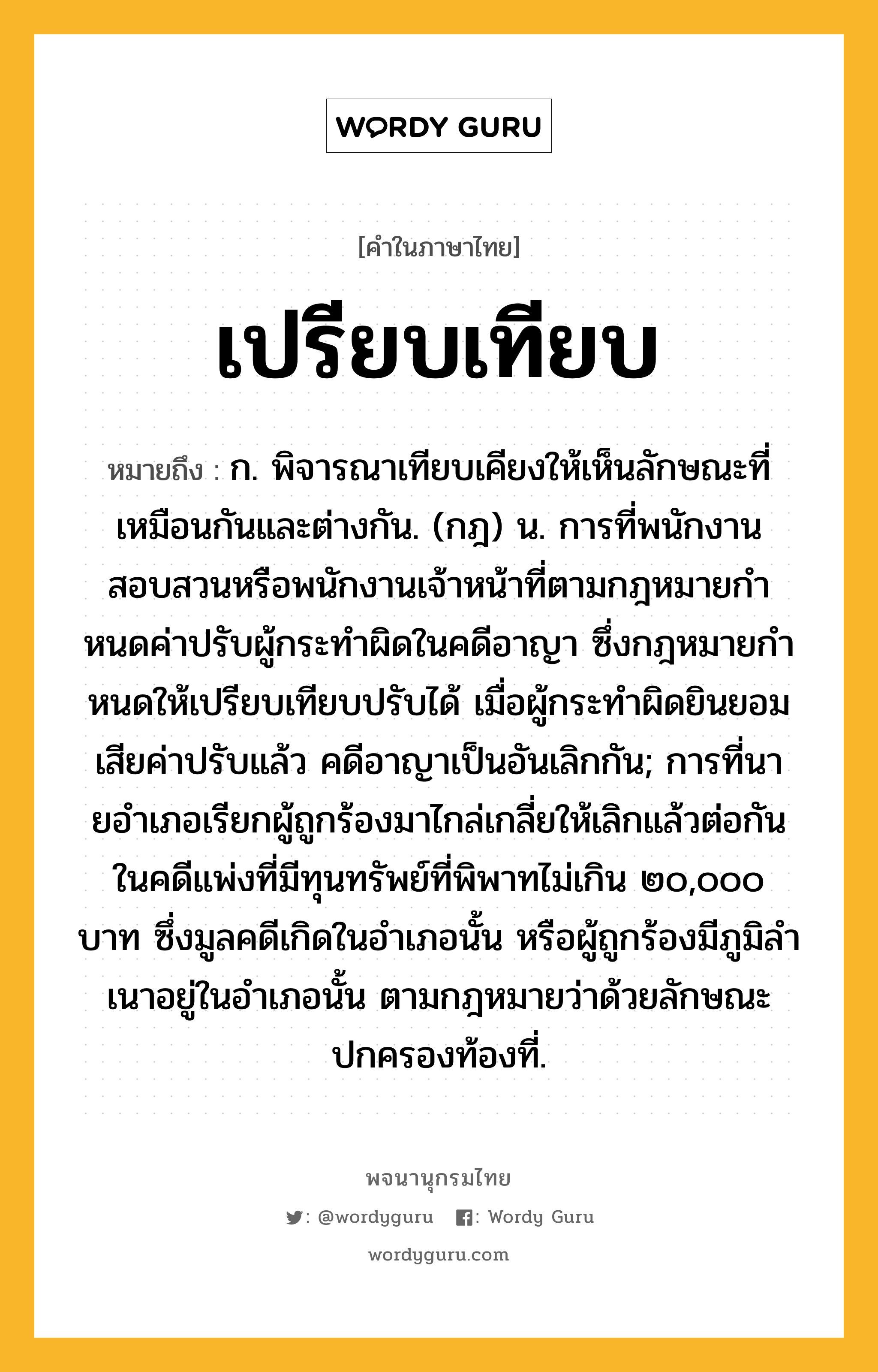 เปรียบเทียบ ความหมาย หมายถึงอะไร?, คำในภาษาไทย เปรียบเทียบ หมายถึง ก. พิจารณาเทียบเคียงให้เห็นลักษณะที่เหมือนกันและต่างกัน. (กฎ) น. การที่พนักงานสอบสวนหรือพนักงานเจ้าหน้าที่ตามกฎหมายกําหนดค่าปรับผู้กระทําผิดในคดีอาญา ซึ่งกฎหมายกําหนดให้เปรียบเทียบปรับได้ เมื่อผู้กระทําผิดยินยอมเสียค่าปรับแล้ว คดีอาญาเป็นอันเลิกกัน; การที่นายอําเภอเรียกผู้ถูกร้องมาไกล่เกลี่ยให้เลิกแล้วต่อกันในคดีแพ่งที่มีทุนทรัพย์ที่พิพาทไม่เกิน ๒๐,๐๐๐ บาท ซึ่งมูลคดีเกิดในอําเภอนั้น หรือผู้ถูกร้องมีภูมิลําเนาอยู่ในอําเภอนั้น ตามกฎหมายว่าด้วยลักษณะปกครองท้องที่.