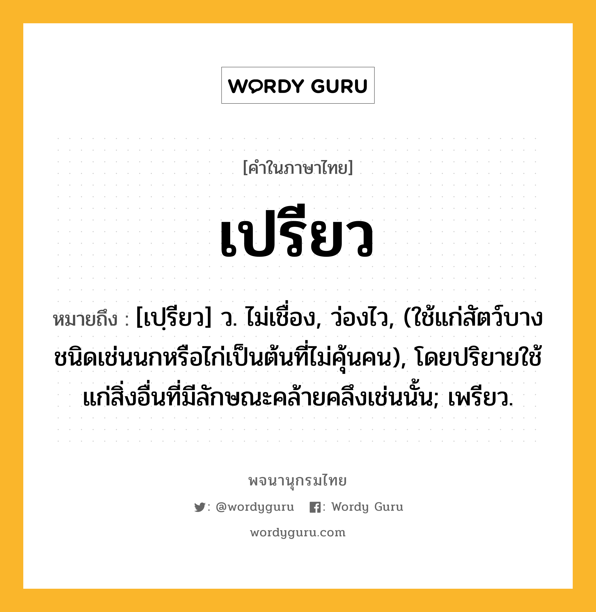 เปรียว ความหมาย หมายถึงอะไร?, คำในภาษาไทย เปรียว หมายถึง [เปฺรียว] ว. ไม่เชื่อง, ว่องไว, (ใช้แก่สัตว์บางชนิดเช่นนกหรือไก่เป็นต้นที่ไม่คุ้นคน), โดยปริยายใช้แก่สิ่งอื่นที่มีลักษณะคล้ายคลึงเช่นนั้น; เพรียว.