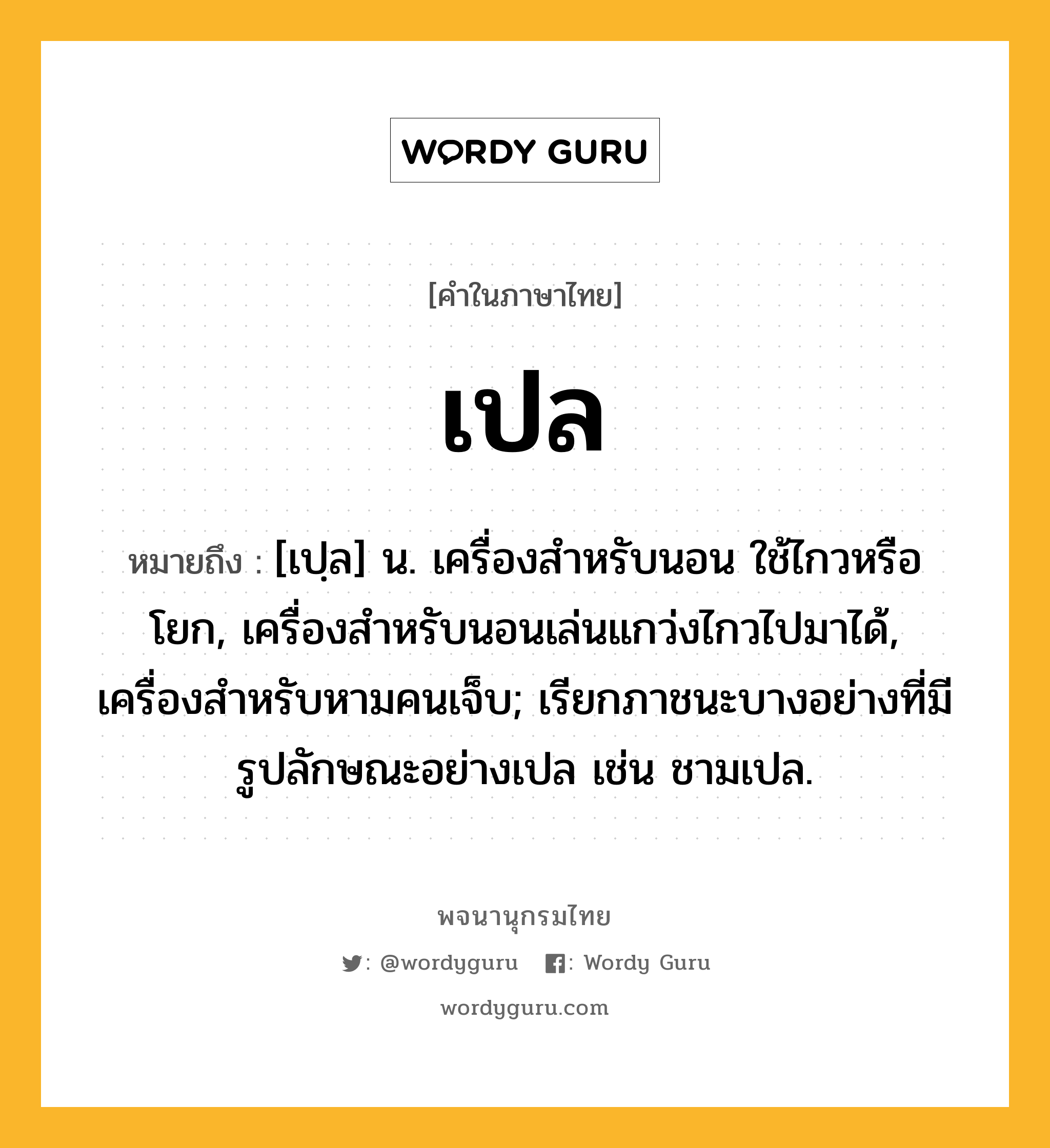 เปล ความหมาย หมายถึงอะไร?, คำในภาษาไทย เปล หมายถึง [เปฺล] น. เครื่องสําหรับนอน ใช้ไกวหรือโยก, เครื่องสําหรับนอนเล่นแกว่งไกวไปมาได้, เครื่องสําหรับหามคนเจ็บ; เรียกภาชนะบางอย่างที่มีรูปลักษณะอย่างเปล เช่น ชามเปล.