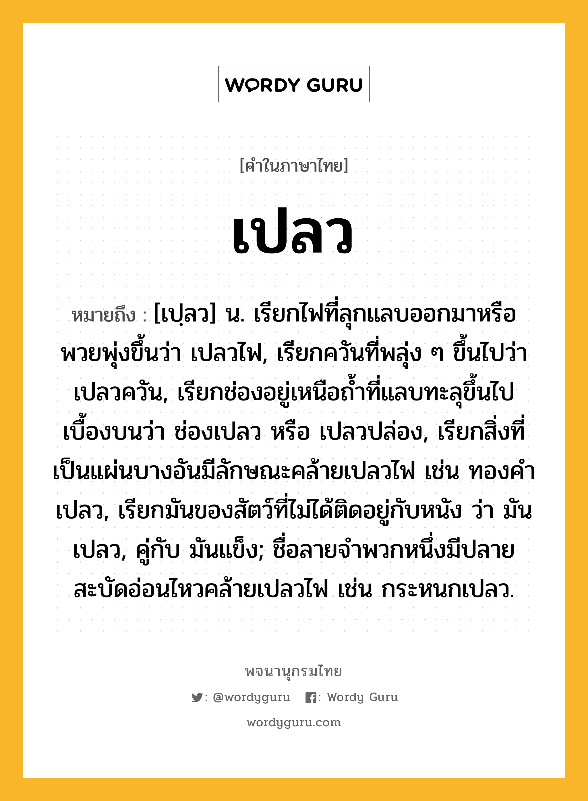 เปลว ความหมาย หมายถึงอะไร?, คำในภาษาไทย เปลว หมายถึง [เปฺลว] น. เรียกไฟที่ลุกแลบออกมาหรือพวยพุ่งขึ้นว่า เปลวไฟ, เรียกควันที่พลุ่ง ๆ ขึ้นไปว่า เปลวควัน, เรียกช่องอยู่เหนือถํ้าที่แลบทะลุขึ้นไปเบื้องบนว่า ช่องเปลว หรือ เปลวปล่อง, เรียกสิ่งที่เป็นแผ่นบางอันมีลักษณะคล้ายเปลวไฟ เช่น ทองคําเปลว, เรียกมันของสัตว์ที่ไม่ได้ติดอยู่กับหนัง ว่า มันเปลว, คู่กับ มันแข็ง; ชื่อลายจําพวกหนึ่งมีปลายสะบัดอ่อนไหวคล้ายเปลวไฟ เช่น กระหนกเปลว.