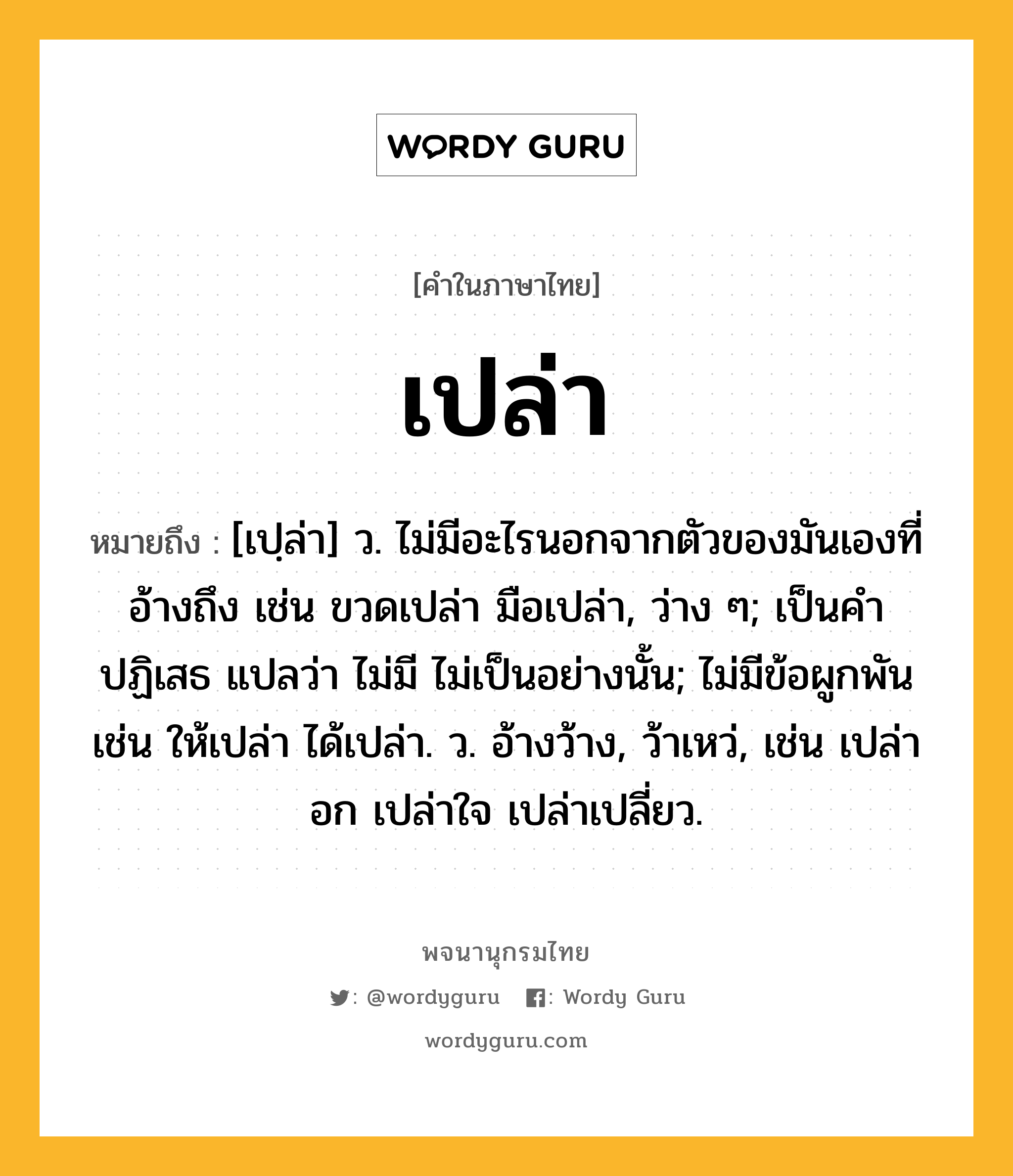 เปล่า ความหมาย หมายถึงอะไร?, คำในภาษาไทย เปล่า หมายถึง [เปฺล่า] ว. ไม่มีอะไรนอกจากตัวของมันเองที่อ้างถึง เช่น ขวดเปล่า มือเปล่า, ว่าง ๆ; เป็นคําปฏิเสธ แปลว่า ไม่มี ไม่เป็นอย่างนั้น; ไม่มีข้อผูกพัน เช่น ให้เปล่า ได้เปล่า. ว. อ้างว้าง, ว้าเหว่, เช่น เปล่าอก เปล่าใจ เปล่าเปลี่ยว.