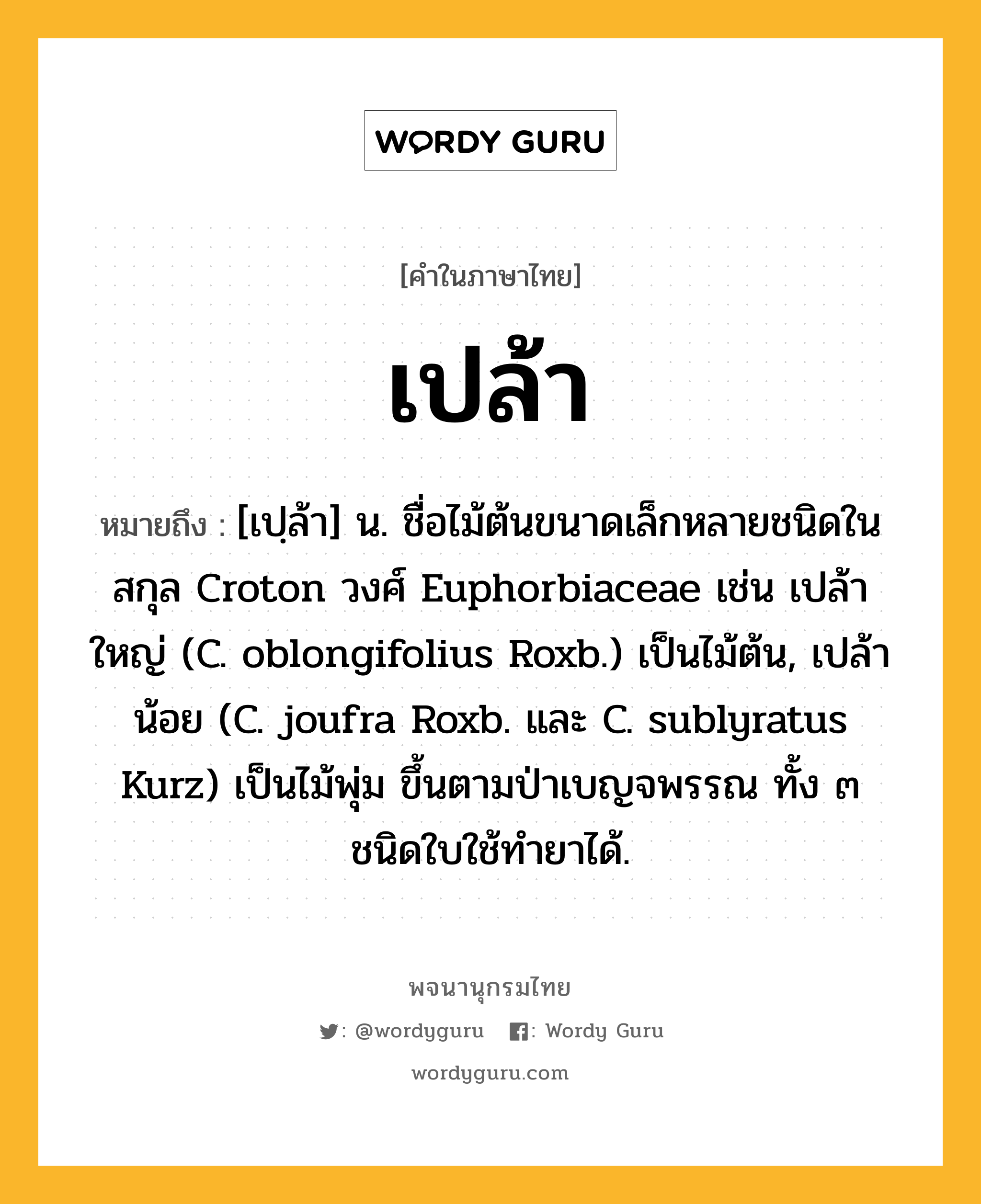 เปล้า ความหมาย หมายถึงอะไร?, คำในภาษาไทย เปล้า หมายถึง [เปฺล้า] น. ชื่อไม้ต้นขนาดเล็กหลายชนิดในสกุล Croton วงศ์ Euphorbiaceae เช่น เปล้าใหญ่ (C. oblongifolius Roxb.) เป็นไม้ต้น, เปล้าน้อย (C. joufra Roxb. และ C. sublyratus Kurz) เป็นไม้พุ่ม ขึ้นตามป่าเบญจพรรณ ทั้ง ๓ ชนิดใบใช้ทํายาได้.