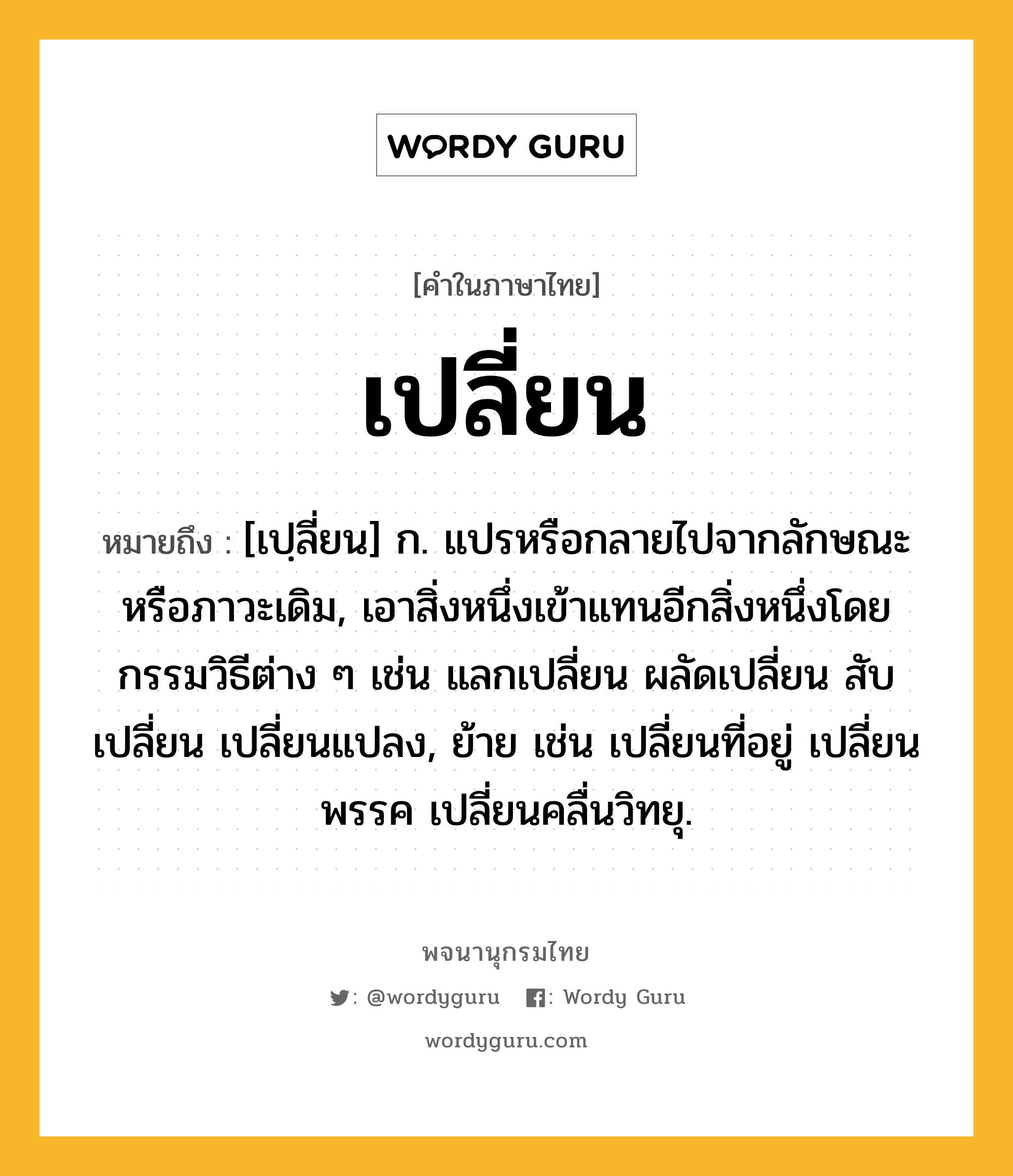 เปลี่ยน ความหมาย หมายถึงอะไร?, คำในภาษาไทย เปลี่ยน หมายถึง [เปฺลี่ยน] ก. แปรหรือกลายไปจากลักษณะหรือภาวะเดิม, เอาสิ่งหนึ่งเข้าแทนอีกสิ่งหนึ่งโดยกรรมวิธีต่าง ๆ เช่น แลกเปลี่ยน ผลัดเปลี่ยน สับเปลี่ยน เปลี่ยนแปลง, ย้าย เช่น เปลี่ยนที่อยู่ เปลี่ยนพรรค เปลี่ยนคลื่นวิทยุ.