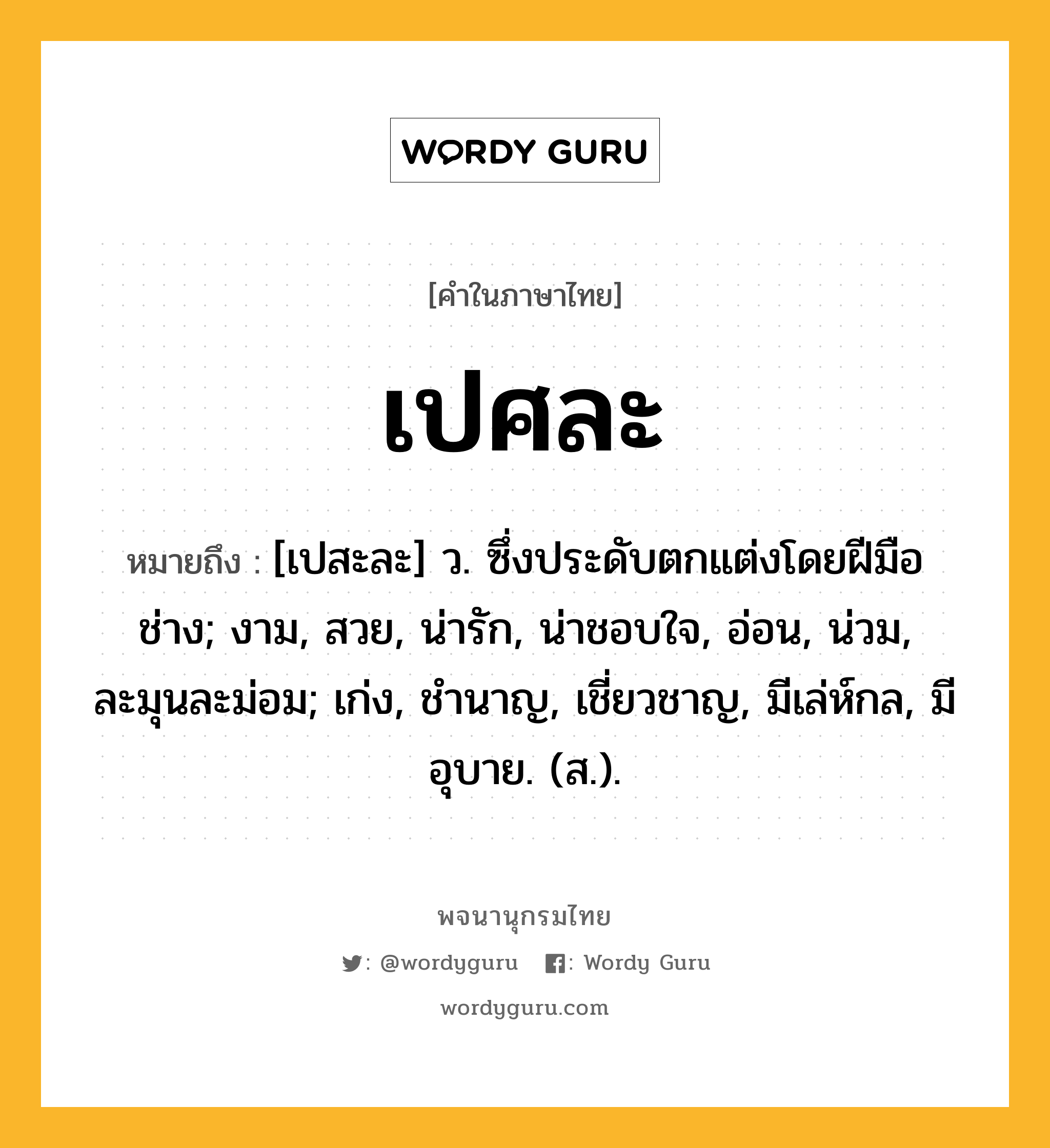 เปศละ ความหมาย หมายถึงอะไร?, คำในภาษาไทย เปศละ หมายถึง [เปสะละ] ว. ซึ่งประดับตกแต่งโดยฝีมือช่าง; งาม, สวย, น่ารัก, น่าชอบใจ, อ่อน, น่วม, ละมุนละม่อม; เก่ง, ชํานาญ, เชี่ยวชาญ, มีเล่ห์กล, มีอุบาย. (ส.).