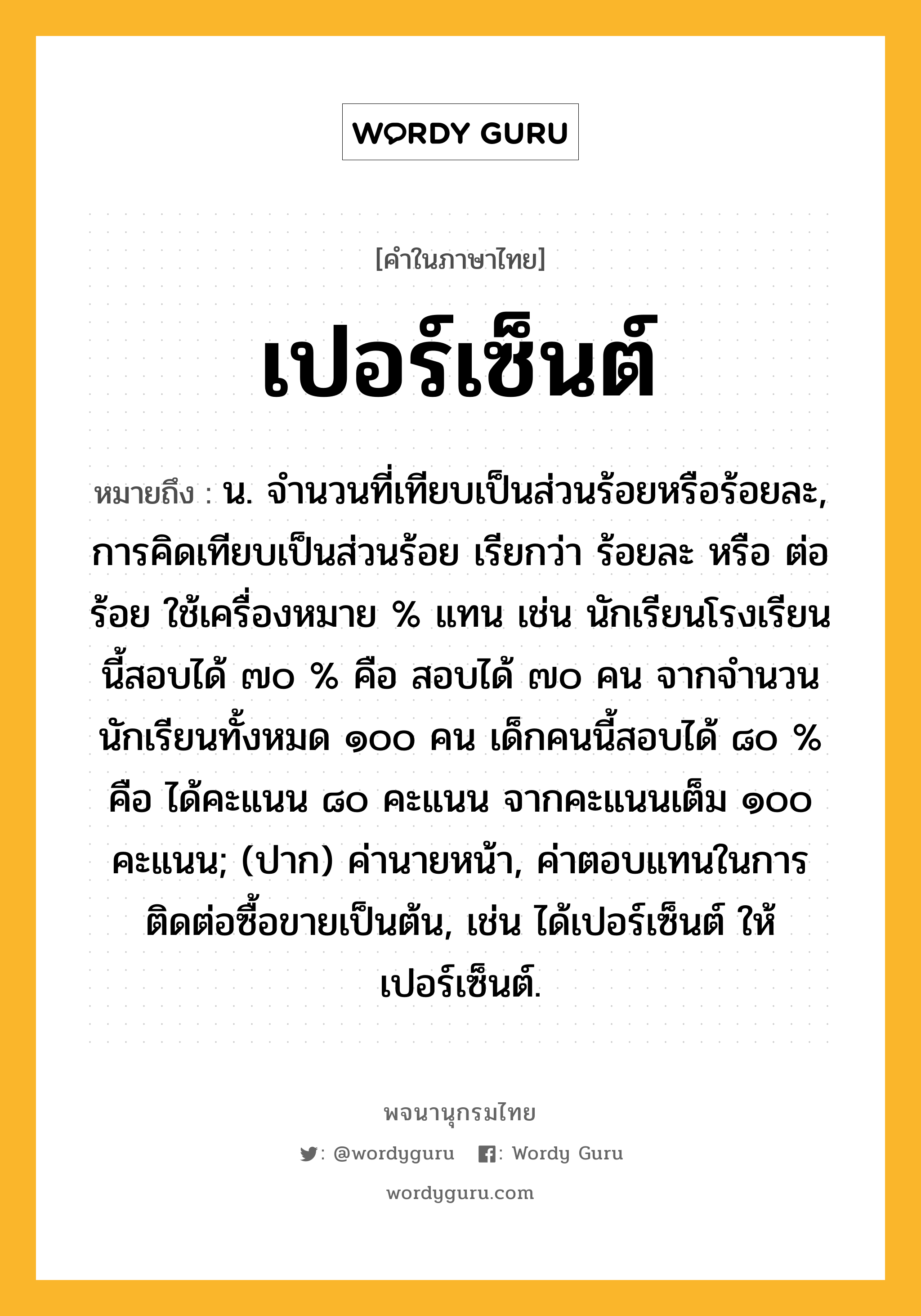 เปอร์เซ็นต์ ความหมาย หมายถึงอะไร?, คำในภาษาไทย เปอร์เซ็นต์ หมายถึง น. จํานวนที่เทียบเป็นส่วนร้อยหรือร้อยละ, การคิดเทียบเป็นส่วนร้อย เรียกว่า ร้อยละ หรือ ต่อร้อย ใช้เครื่องหมาย % แทน เช่น นักเรียนโรงเรียนนี้สอบได้ ๗๐ % คือ สอบได้ ๗๐ คน จากจำนวนนักเรียนทั้งหมด ๑๐๐ คน เด็กคนนี้สอบได้ ๘๐ % คือ ได้คะแนน ๘๐ คะแนน จากคะแนนเต็ม ๑๐๐ คะแนน; (ปาก) ค่านายหน้า, ค่าตอบแทนในการติดต่อซื้อขายเป็นต้น, เช่น ได้เปอร์เซ็นต์ ให้เปอร์เซ็นต์.