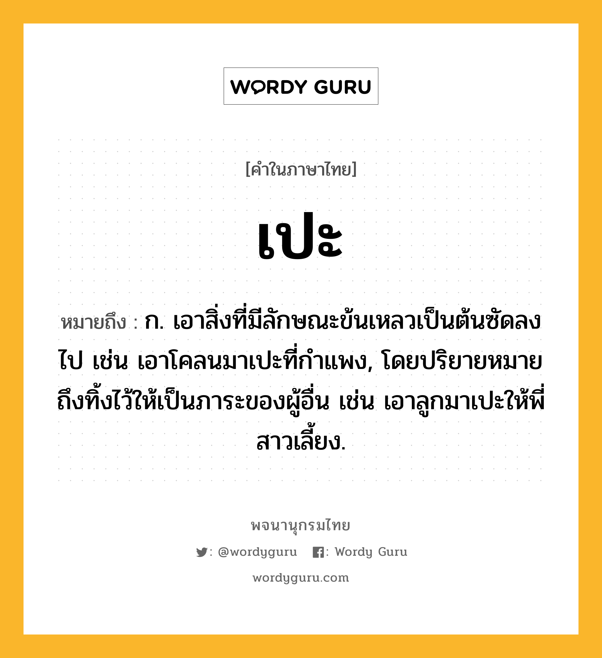 เปะ ความหมาย หมายถึงอะไร?, คำในภาษาไทย เปะ หมายถึง ก. เอาสิ่งที่มีลักษณะข้นเหลวเป็นต้นซัดลงไป เช่น เอาโคลนมาเปะที่กำแพง, โดยปริยายหมายถึงทิ้งไว้ให้เป็นภาระของผู้อื่น เช่น เอาลูกมาเปะให้พี่สาวเลี้ยง.